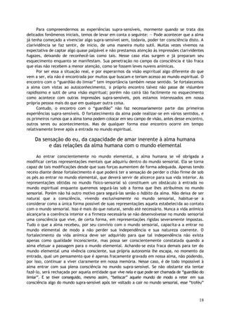 Para compreendermos as experiências supra-sensíveis, mormente quando se trata dos
delicados fenômenos iniciais, temos de levar em conta o seguinte: — Pode acontecer que a alma
já tenha começado a vivenciar algo supra-sensível sem, todavia, poder ter consciência disto. A
clarividência se faz sentir, de início, de uma maneira muito sutil. Muitas vezes vivemos na
expectativa de captar algo quase palpável e não prestamos atenção às impressões clarividentes
fugazes, deixando de reconhecê-las como tais. Nesse caso elas surgem e já preparam seu
esquecimento enquanto se manifestam. Sua penetração no campo da consciência é tão fraca
que elas não recebem a menor atenção, como se fossem leves nuvens anímicas.
Por ser essa a situação real, e por esperarmos da visão espiritual algo diferente do que
vem a ser, ela não é encontrada por muitos que buscam e teriam acesso ao mundo espiritual. O
encontro com o “guardião do limiar” tem importância também nesse sentido. Se fortalecemos
a alma com vistas ao autoconhecimento, o próprio encontro talvez não passe de vislumbre
rapidíssimo e sutil de uma visão espiritual; porém não cairá tão facilmente no esquecimento
como acontece com outras impressões supra-sensíveis, pois estamos interessados em nossa
própria pessoa mais do que em qualquer outra coisa.
Contudo, o encontro com o “guardião” não faz necessariamente parte das primeiras
experiências supra-sensíveis. O fortalecimento da alma pode realizar-se em vários sentidos, e
os primeiros rumos que a alma toma podem colocar em seu campo de visão, antes desse encontro,
outros seres ou acontecimentos. Mas de qualquer forma esse encontro ocorre em tempo
relativamente breve após a entrada no mundo espiritual.
Da sensação do eu, da capacidade de amar inerente à alma humana
e das relações da alma humana com o mundo elemental
Ao entrar conscientemente no mundo elemental, a alma humana se vê obrigada a
modificar certas representações mentais que adquiriu dentro do mundo sensorial. Ela se torna
capaz de tais modificações desde que suas forças aumentem de forma adequada. Apenas tendo
receio diante desse fortalecimento é que poderá ter a sensação de perder o chão firme de sob
os pés ao entrar no mundo elemental, que deverá servir de alicerce para sua vida interior. As
representações obtidas no mundo físico-sensorial só constituem um obstáculo à entrada no
mundo espiritual enquanto queremos segurá-las sob a forma que lhes atribuímos no mundo
sensorial. Porém não há outro motivo para segurá-las senão o hábito da alma. Não deixa de ser
natural que a consciência, vivendo exclusivamente no mundo sensorial, habitue-se a
considerar como a única forma possível de suas representações aquela estabelecida ao contato
com o mundo sensorial. Isso é mais do que natural, sendo até necessário. Nunca a vida anímica
alcançaria a coerência interior e a firmeza necessária se não desenvolvesse no mundo sensorial
uma consciência que vive, de certa forma, em representações rígidas severamente impostas.
Tudo o que a alma recebeu, por seu convívio com o mundo sensorial, capacita-a a entrar no
mundo elemental de modo a não perder sua independência e sua natureza coerente. O
fortalecimento da vida anímica deve ser adquirido para que tal independência não exista
apenas como qualidade inconsciente, mas possa ser conscientemente constatada quando a
alma efetuar a passagem para o mundo elemental. Achando-se esta fraca demais para ter do
mundo elemental uma vivência consciente, sua própria autonomia lhe escapa, no momento da
entrada, qual um pensamento que é apenas fracamente gravado em nossa alma, não podendo,
por isso, continuar a viver claramente em nossa memória. Nesse caso, é de todo impossível à
alma entrar com sua plena consciência no mundo supra-sensível. Se não obstante ela tentar
fazê-lo, será rechaçada por aquela entidade que vive nela e que pode ser chamada de “guardião do
limiar”. E se tiver conseguido, mesmo assim, “beliscar” aquele mundo de modo a reter em sua
consciência algo do mundo supra-sensível após ter voltado a cair no mundo sensorial, esse “troféu”
18
 
