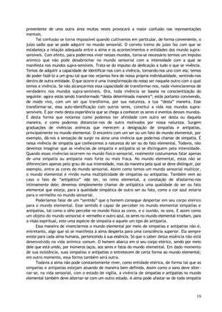 proveniente de uma outra área muitas vezes provocará a maior confusão nas representações
mentais.
Tal confusão se torna impossível quando cultivamos em particular, de forma conveniente, o
juízo sadio que se pode adquirir no mundo sensorial. O correto treino do juízo faz com que se
estabeleça a relação adequada entre a alma e os acontecimentos e entidades dos mundo supra-
sensíveis. Com efeito, para podermos viver nesses mundos, torna-se necessário termos um impulso
anímico que não pode desabrochar no mundo sensorial com a intensidade com a qual se
manifesta nos mundos supra-sensíveis. Trata-se do impulso da dedicação a tudo o que se vivência.
Temos de adquirir a capacidade de identificar-nos com a vivência, tornando-nos uno com ela; temos
de poder fazê-lo a um grau tal que nos vejamos fora de nossa própria individualidade, sentindo-nos
dentro de outra entidade. O que ocorre é uma transformação do nosso ser naquele outro com o qual
temos a vivência. Se não alcançarmos essa capacidade de transformar-nos, nada vivenciaremos de
verdadeiro nos mundos supra-sensíveis. Ora, toda vivência se baseia na conscientização do
seguinte: agora estás sendo transformado “desta determinada maneira”; estás portanto convivendo,
de modo vivo, com um ser que transforma, por sua natureza, a tua “desta” maneira. Esse
transformar-se, essa auto-identificação com outros seres, constitui a vida nos mundos supra-
sensíveis. É por meio desta experiência que se chega a conhecer os seres e eventos desses mundos.
É desta forma que notamos como podemos ter afinidade com outro ser desta ou daquela
maneira, e como podemos distanciar-nos de outro motivados por nossa natureza. Surgem
graduações de vivências anímicas que merecem a designação de simpatias e antipatias,
principalmente no mundo elemental. O encontro com um ser ou um fato do mundo elemental, por
exemplo, dá-nos a sensação de surgir na alma uma vivência que podemos chamar de simpatia. É
nessa vivência de simpatia que conhecemos a natureza do ser ou do fato elemental. Todavia, não
devemos imaginar que as vivências de simpatia e antipatia só se distinguem pela intensidade.
Quando essas vivências ocorrem no mundo físico-sensorial, realmente costumamos falar apenas
de uma simpatia ou antipatia mais forte ou mais fraca. No mundo elemental, estas não se
diferenciam apenas pelo grau de sua intensidade, mas da maneira pela qual se deve distinguir, por
exemplo, entre as cores do mundo sensorial. Assim como temos um mundo sensorial multicor,
o mundo elemental é vivido numa multiplicidade de simpatias ou antipatias. Também vem ao
caso o fato de “antipático” não ter, no reino elemental, a conotação de afastarmo-nos
intimamente dele; devemos simplesmente chamar de antipática uma qualidade do ser ou fato
elemental que esteja, para a qualidade simpática de outro ser ou fato, como a cor azul estaria
para o vermelho no mundo sensorial.
Poderíamos falar de um “sentido” que o homem consegue despertar em seu corpo etérico
para o mundo elemental. Esse sentido é capaz de perceber no mundo elemental simpatias e
antipatias, tal como o olho percebe no mundo físico as cores, e o ouvido, os sons. E assim como
um objeto do mundo sensorial é vermelho e outro azul, os seres no mundo elemental irradiam, para
a visão espiritual, este uma espécie de simpatia e aquele um tipo de antipatia.
Essa maneira de vivenciarmos o mundo elemental por meio de simpatias e antipatias não é,
entretanto, algo que só se manifesta à alma desperta para uma consciência superior. Ela sempre
existe para cada alma humana, pertencendo à sua essência. Só que o saber dessa essência não está
desenvolvido na vida anímica comum. O homem abarca em si seu corpo etérico, sendo por meio
dele que está unido, por inúmeros laços, aos seres e fatos do mundo elemental. Em dado momento
de sua existência, suas simpatias e antipatias o entretecem de certa forma ao mundo elemental;
em outro momento, essa forma também será outra.
Todavia a alma não pode constantemente viver, como entidade etérica, de forma tal que as
simpatias e antipatias estejam atuando de maneira bem definida. Assim como o sono deve alter-
nar-se, na vida sensorial, com o estado de vigília, a vivência de simpatias e antipatias no mundo
elemental também deve alternar-se com um outro estado. A alma pode afastar-se de toda simpatia
19
 