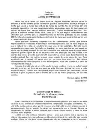 Tradução:
Rudolf Lanz
A guisa de introdução
Neste livro serão feitas, sob forma aforística, algumas descrições daquelas partes do
Universo e do ser humano que se vislumbram quando o conhecimento espiritual transpõe o
limite que separa o mundo dos sentidos do mundo do espírito. Não se pretende dar uma
exposição sistemática, nem uma exposição completa, sob qualquer ponto de vista; procura-se
relatar, de forma livre, algumas vivências espirituais. É nesse sentido que este livro com-
pletará e ampliará minhas outras obras, como já o fez Ein Wegzur Selbsterkenntis des
Menschen (Um caminho para o autoconhecimento do homem), publicado no ano passado
[1912]. Esforcei-me para redigir também este livro de tal forma que possa ser lido por si, sem
o conhecimento dos demais.
Quem pretende realmente compenetrar-se dos conhecimentos obtidos pela Ciência
Espiritual sente a necessidade de contemplar o âmbito espiritual da vida sob novos ângulos. Só
que é natural haver algo de unilateral em cada uma de tais descrições. Tal fato ocorre
necessariamente com maior facilidade em descrições do plano espiritual do que quando se
expõe algo do mundo sensorial. Por isso não pode existir uma autêntica busca do conhecimento
espiritual quando alguém se dá por satisfeito com uma exposição uma vez acatada. Com
escritos tais como o presente, quero ser útil a quem leva a sério a busca do conhecimento do
mundo espiritual. Por esse motivo, procuro expor, a partir de novos pontos de vista, fatos
espirituais que já relatei, sob certos aspectos, em meus livros anteriores. Tais relatos
complementam-se como fotografias tiradas de uma pessoa, ou de uma ocorrência, a partir de
vários pontos de enfoque.
Em cada descrição feita sob um certo ângulo, temos o ensejo de referir-nos a observações
que não poderiam ser feitas de um ponto de vista diferente. Aos que procuram a visão
espiritual própria, também este livro poderá proporcionar assuntos para meditações; isso se
revelará a quem os procurar com o intento de usá-los de forma apropriada, em sua vida
anímica.
Munique, agosto de 1913
Rudolf Steiner
Da confiança no pensar.
Da essência da alma pensante.
Da meditação
Para a consciência diurna desperta, o pensar humano se apresenta qual uma ilha em meio
às ondas da vida anímica que se desenrola em meio a impressões, sensações, sentimentos, etc.
Até certo ponto, podemos dizer que só vencemos uma impressão ou uma sensação quando a
compreendemos, isto é, quando formamos um pensamento que a ilumine. Mesmo na
tempestade das paixões e afetos, podemos sentir certa calmaria quando o barco da alma
alcançou a ilha do pensar.
A alma tem uma confiança natural no pensar — sente que perderia toda a segurança na
vida se não pudesse ter essa confiança. A vida anímica deixa de ser sadia tão logo começa
qualquer dúvida em relação ao pensar. Quando este não nos proporciona a clareza almejada,
2
 