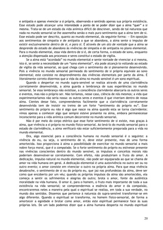 e antipatia e apenas vivenciar a si própria, observando e sentindo apenas sua própria existência.
Esse estado pode alcançar uma intensidade a ponto de se poder dizer que a alma “quer” a si
mesma. Trata-se de um estado da vida anímica difícil de descrever, sendo de tal natureza que
nada no mundo sensorial se lhe assemelha senão o mais puro sentimento que a alma tem de si.
Esse estado pode ser descrito, quanto ao mundo elemental, da seguinte forma: — Em oposição
aos sentimentos de simpatia e de antipatia a que se abandona, a alma sente o impulso de
existir exclusivamente dentro de si, e para si. É através de um ato de vontade que a alma se
desprende do estado de abandono às vivências de simpatia e de antipatia no plano elemental.
Para o mundo elemental, essa vida dentro de si é, de certa forma, o estado de sono, enquanto
a atenção dispensada aos processos e seres constitui o estado de vigília.
Se a alma está “acordada” no mundo elemental e sente vontade de vivenciar a si mesma,
isto é, se sente a necessidade de um “sono elemental”, ela pode alcançá-lo voltando ao estado
de vigília da vida sensorial, ao qual chega com o sentimento de si plenamente desenvolvido.
Pois a vivência no mundo sensorial permeada do sentimento de si própria equivale ao sono
elemental; este consiste no desprendimento das vivências elementais por parte da alma. É
literalmente correto dizermos que a vida da alma no mundo sensível é um sono espiritual.
Quando o despertar no mundo supra-sensível se realiza através de uma clarividência
corretamente desenvolvida, a alma guarda a lembrança de suas experiências no mundo
sensorial. Se essa lembrança não existisse, a consciência clarividente abarcaria os outros seres
e eventos, mas não o próprio ser. Não teríamos, nesse caso, ciência de nós mesmos; a vida que
experimentaríamos não seria nossa: os outros seres e eventos é que viveriam dentro de nossa
alma. Cientes desse fato, compreendemos facilmente que a clarividência corretamente
desenvolvida tem de insistir no treino de um forte “sentimento do próprio eu”. Esse
sentimento do próprio eu não é algo que nasce na alma quando esta se torna clarividente;
vimos apenas a conhecer algo que sempre esteve presente na alma, embora permanecesse
inconsciente para a vida anímica comum decorrente no mundo sensorial.
Não é por meio do corpo etérico que esse forte sentimento de si existe, mas graças à
alma, que vivência a si própria no mundo físico-sensorial. Ao levá-lo do mundo sensorial para o
estado de clarividência, a alma verificará não estar suficientemente preparada para a vida no
mundo elemental.
Ora, algo essencial para a consciência humana no mundo sensorial é o seguinte: a
vivência do eu, ou seja, o sentimento de si, deve estar presente, mas de uma forma
amortecida. Isso proporciona à alma a possibilidade de exercitar no mundo sensorial a mais
nobre força moral, que é a compaixão. Se o forte sentimento do próprio eu estivesse presente
nas vivências conscientes dentro do mundo sensível, os impulsos e conceitos morais não
poderiam desenvolver-se corretamente. Com efeito, não produziriam o fruto do amor. A
dedicação, impulso natural no mundo elemental, não pode ser equiparada ao que se chama de
amor na vida humana em geral. A dedicação elemental é uma autovivência no outro ser ou no
outro evento; o amor consiste em vivenciar o outro na própria alma. Para que essa vivência
desabroche, o sentimento de si ou do próprio eu, que jaz nas profundezas da alma, deve ser
como que encoberto por um véu; quando os próprios impulsos da alma são amortecidos, ela
começa a sentir os sofrimentos e alegrias do outro; brota o amor, fonte da autêntica
moralidade na vida humana. O amor é, para o homem, o fruto mais importante de toda a sua
existência na vida sensorial; se compreendermos a essência do amor e da compaixão,
encontraremos neles a maneira pela qual o espiritual se realiza, em toda a sua verdade, no
mundo dos sentidos. Dissemos que pertence à natureza do supra-sensível transformar-se em
algo diferente. Quando o espiritual se transforma, no homem físico-sensorial, de forma a
amortecer a egoidade e brotar como amor, então este espiritual permanece face às suas
próprias leis. De um lado podemos dizer que a alma humana desperta no mundo espiritual
20
 