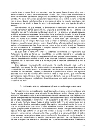 quando alcança a consciência supra-sensível; mas da mesma forma devemos dizer que o
espiritual desperta dentro do mundo sensorial no amor. Seja onde for que se manifestem o
amor e a compaixão, percebemos a inspiração encantada do espírito que permeia o mundo dos
sentidos. Por isto a clarividência corretamente desenvolvida nunca poderá abafar a compaixão
nem o amor. Quanto mais harmoniosa a penetração da alma nos mundos espirituais, mais
intensamente ela sentirá a falta de amor e de compaixão como uma ligação do próprio
espírito.
Com referência ao que precede, as experiências da consciência em vias de tornar-se
vidente apresentam certas peculiaridades. Enquanto o sentimento do eu — embora seja
necessário para as vivências nos mundos supra-sensíveis — se amortece um pouco, passando
amiúde a ser como que uma vaga e fraca reminiscência, sentimentos de ódio, de falta de amor
e impulsos imorais se transformam em vivências anímicas fortes justamente depois que se
entra no mundo supra-sensível. Postam-se ante a alma como que reprovações vivas,
transformando-as em imagens horrendas. Para se livrar do tormento provocado por essas
imagens, a consciência supra-sensível recorre de preferência a forças espirituais que amenizem
as impressões causadas por elas. Dessa maneira, porém, a alma se deixa invadir por forças que
se mostram nefastas à clarividência já atingida, desviando-a das boas regiões do mundo
espiritual e dirigindo-a para as regiões más.
De outro lado, o verdadeiro amor e a autêntica benevolência são experiências que
fortalecem na alma as forças da consciência no sentido necessário à aquisição da
clarividência. Quando se fala em preparativos necessários à alma para que esta possa ter expe-
riências no mundo supra-sensível, convém acrescentar que fazem parte desses preparativos a
disposição para o verdadeiro amor e a inclinação para a autêntica benevolência e para a
compaixão.
Uma egoidade excessivamente desenvolvida no mundo sensorial atua contra a
moralidade, mas quando lhe falta o desenvolvimento apropriado, a alma carece da segurança e
coerência de que precisa quando as tempestades das simpatias e antipatias elementais se
levantam ao seu derredor. Segurança e coerência só podem existir quando uma egoidade
bastante forte atua da existência físico-sensorial sobre o corpo etérico, que normalmente
permanece na inconsciência da nossa vida em comum. Contudo, para que o clima anímico seja
de autêntica moralidade, a egoidade tem de existir, embora amortecida pelos pendores para a
compaixão e o amor.
Do limite entre o mundo sensorial e os mundos supra-sensíveis
Para conhecermos as relações entre os vários mundos, devemos levar em conta que uma
força chamada a desenvolver uma atividade de acordo com a ordem cósmica pode ter um
efeito contrário a essa ordem ao atuar num mundo diferente. Desta forma, duas forças opostas
devem estar presentes no corpo etérico para que a entidade humana possa viver normalmente:
de um lado a capacidade de transformar-se em outros seres e, de outro, um forte sentimento
de si próprio. Nenhuma dessas forças da alma humana pode vir a ser desenvolvida sem o
amortecimento da alma no estado sensorial. Elas existem no mundo elemental de forma tal
que sua equiparação recíproca torna possível a entidade humana — a exemplo do sono e da
vigília, que possibilitam a vida humana no mundo sensorial. Nunca a relação entre duas forças
opostas desse tipo poderia ser tal que uma anulasse a outra; ao contrário, ambas devem
coexistir e compensar-se reciprocamente. Ora, a egoidade e a transmutabilidade só podem
atuar no mundo elemental uma sobre a outra, conforme foi dito acima; no mundo sensorial, só
pode atuar em conformidade com a ordem cósmica aquilo que resulta das duas forças por meio
de uma interação e de uma relação recíprocas. Se a transformabilidade atuasse na existência
21
 