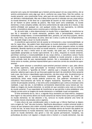 sensorial com o grau de intensidade que o homem precisa possuir em seu corpo etérico, ele se
sentiria animicamente como algo que não é, conforme seu corpo físico. Este lhe confere, no
mundo sensorial, uma constituição firme, pela qual ele está colocado neste mundo como um
ser definido e individualizado. Mas não é dessa forma que ele é colocado com seu corpo etérico
no mundo elemental. Aí ele deve ter a capacidade de assumir as mais variadas formas, a fim
de ser homem no pleno sentido da palavra. Não fosse assim seria condenado, no mundo
elemental, à mais completa solidão; não teria conhecimento de nada senão de si mesmo, e não
sentiria afinidade com qualquer ser, com qualquer evento. Mas isso equivaleria, no referido
mundo, à inexistência desses seres e eventos para o indivíduo em apreço.
Se, de outro lado, a alma desenvolvesse no mundo físico a capacidade de transformar-se
que lhe é necessária no mundo elemental, perderia toda a personalidade; viveria em
contradição consigo mesma. A transmutabilidade deve, portanto, ser uma força pujante, dentro
do mundo físico, nas profundezas da alma; deve dar à alma o cunho de seu temperamento,
mas não pode chegar a atuar no mundo sensorial.
A consciência supra-sensível tem de ajustar-se intimamente a essa transmutabilidade; se
não for capaz disso, não poderá fazer observações no mundo elemental. A consciência supra-
sensível adquire, desta forma, uma capacidade que só deve aplicar enquanto estiver no mundo
elemental, devendo reprimi-la ao voltar ao mundo sensorial. A consciência supra-sensível nunca
deve perder de vista o limite entre os dois mundos; não pode usar, no mundo sensorial,
capacidades apropriadas ao mundo supra-sensível. Se a alma, enquanto no mundo sensorial,
permitisse continuar a transmutabilidade de seu corpo etérico, a consciência comum ficaria
repleta de representações carentes de qualquer realidade no mundo sensorial: a alma cairia
numa confusão total de suas representações mentais. Daí a necessidade de se observar o
limite entre os mundos, premissa imprescindível para o exercício correto da consciência supra-
sensível.
Quem quiser alcançar a consciência supra-sensível precisará atentar a que, pela ciência
de mundos superiores, nada perturbador se introduza furtivamente em sua consciência
comum. Ao conhecer o “guardião do limiar”, sabemos qual a situação da alma no mundo
sensorial; sabemos qual o grau de sua força para podermos banir da consciência físico-sensorial
tudo o que, das forças e capacidades supra-sensoriais, não deve atuar nela. Se penetrarmos no
mundo superior sem o autoconhecimento transmitido pelo “guardião do limiar”, as
experiências feitas nesse mundo poderão prostrar-nos. Elas poderiam intrometer-se na
consciência físico-sensorial sob forma de imagens ilusionárias. Assumiriam, neste caso, o
caráter de percepções sensórias, e isso teria como conseqüência que a alma as encarasse como
realidade, o que não são. A clarividência corretamente desenvolvida nunca tomará por rea-
lidade as imagens do mundo elemental, no sentido em que considera como reais as vivências
do mundo sensorial. É sua capacidade de transformar-se que permite à alma estabelecer uma
relação correta entre as imagens do mundo elemental e a realidade à qual correspondem.
O forte sentimento do eu, isto é, a segunda força necessária ao corpo etérico, tampouco
deve ingerir na vida anímica dentro do mundo sensorial da mesma forma como seria justificado
no mundo elemental. Se não obstante o faz, torna-se no mundo sensorial uma fonte de
inclinações imorais relacionadas como o egoísmo.
É nesta altura de suas considerações sobre o mundo que a Ciência Espiritual se depara
com a origem do “mal” dos atos humanos. Significaria desconhecer a ordem universal tender à
crença de que tampouco esta ordem universal pudesse persistir sem as forças que constituem
a fonte do mal. Se essas forças não existissem, a entidade etérica do homem não poderia ter
seu desenvolvimento no mundo elemental. Essas forças são inteiramente boas, desde que só
atuem no mundo elemental; elas geram o mal não quando permanecem, tranqüilas, nas
profundezas da alma e ali regulam a relação entre o homem e o mundo elemental, mas são
22
 