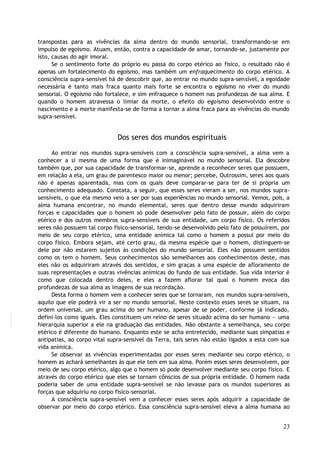 transpostas para as vivências da alma dentro do mundo sensorial, transformando-se em
impulso de egoísmo. Atuam, então, contra a capacidade de amar, tornando-se, justamente por
isto, causas do agir imoral.
Se o sentimento forte do próprio eu passa do corpo etérico ao físico, o resultado não é
apenas um fortalecimento do egoísmo, mas também um enfraquecimento do corpo etérico. A
consciência supra-sensível há de descobrir que, ao entrar no mundo supra-sensível, a egoidade
necessária é tanto mais fraca quanto mais forte se encontra o egoísmo no viver do mundo
sensorial. O egoísmo não fortalece, e sim enfraquece o homem nas profundezas de sua alma. E
quando o homem atravessa o limiar da morte, o efeito do egoísmo desenvolvido entre o
nascimento e a morte manifesta-se de forma a tornar a alma fraca para as vivências do mundo
supra-sensível.
Dos seres dos mundos espirituais
Ao entrar nos mundos supra-sensíveis com a consciência supra-sensível, a alma vem a
conhecer a si mesma de uma forma que é inimaginável no mundo sensorial. Ela descobre
também que, por sua capacidade de transformar-se, aprende a reconhecer seres que possuem,
em relação a ela, um grau de parentesco maior ou menor; percebe, Outrossim, seres aos quais
não é apenas aparentada, mas com os quais deve comparar-se para ter de si própria um
conhecimento adequado. Constata, a seguir, que esses seres vieram a ser, nos mundos supra-
sensíveis, o que ela mesmo veio a ser por suas experiências no mundo sensorial. Vemos, pois, a
alma humana encontrar, no mundo elemental, seres que dentro desse mundo adquiriram
forças e capacidades que o homem só pode desenvolver pelo fato de possuir, além do corpo
etérico e dos outros membros supra-sensíveis de sua entidade, um corpo físico. Os referidos
seres não possuem tal corpo físico-sensorial, tendo-se desenvolvido pelo fato de possuírem, por
meio de seu corpo etérico, uma entidade anímica tal como o homem a possui por meio do
corpo físico. Embora sejam, até certo grau, da mesma espécie que o homem, distinguem-se
dele por não estarem sujeitos às condições do mundo sensorial. Eles não possuem sentidos
como os tem o homem. Seus conhecimentos são semelhantes aos conhecimentos deste, mas
eles não os adquiriram através dos sentidos, e sim graças a uma espécie de afloramento de
suas representações e outras vivências anímicas do fundo de sua entidade. Sua vida interior é
como que colocada dentro deles, e eles a fazem aflorar tal qual o homem evoca das
profundezas de sua alma as imagens de sua recordação.
Desta forma o homem vem a conhecer seres que se tornaram, nos mundos supra-sensíveis,
aquilo que ele poderá vir a ser no mundo sensorial. Neste contexto esses seres se situam, na
ordem universal, um grau acima do ser humano, apesar de se poder, conforme já indicado,
defini-los como iguais. Eles constituem um reino de seres situado acima do ser humano — uma
hierarquia superior a ele na graduação das entidades. Não obstante a semelhança, seu corpo
etérico é diferente do humano. Enquanto este se acha entretecido, mediante suas simpatias e
antipatias, ao corpo vital supra-sensível da Terra, tais seres não estão ligados a esta com sua
vida anímica.
Se observar as vivências experimentadas por esses seres mediante seu corpo etérico, o
homem as achará semelhantes às que ele tem em sua alma. Porém esses seres desenvolvem, por
meio de seu corpo etérico, algo que o homem só pode desenvolver mediante seu corpo físico. E
através do corpo etérico que eles se tornam cônscios de sua própria entidade. O homem nada
poderia saber de uma entidade supra-sensível se não levasse para os mundos superiores as
forças que adquiriu no corpo físico-sensorial.
A consciência supra-sensível vem a conhecer esses seres após adquirir a capacidade de
observar por meio do corpo etérico. Essa consciência supra-sensível eleva a alma humana ao
23
 