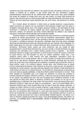 mundo em que esses seres têm seu habitat e seu campo de ação. Só quando a alma tem, nesse
mundo, a vivência de si própria, é que vemos surgir em sua consciência imagens
(representações) transmissoras de um conhecimento sobre esses seres. Ora, essas entidades
não atuam de imediato no mundo físico nem, por esse motivo, no corpo físico-sensorial do
homem. Elas inexistem para as vivências que podem ser experimentadas por meio desse corpo,
Trata-se de seres espirituais (supra-sensíveis) que, de certa forma, não penetram no mundo
físico.
Se o homem deixar de observar o limite entre os mundos sensorial e supra-sensível,
poderá acontecer de imprimir em sua consciência físico-sensorial imagens que não sejam a
verdadeira expressão desses seres. Tais imagens aparecem devido a uma percepção de seres
luciféricos e arimânicos da mesma espécie dos seres supra-sensíveis que acabamos de
descrever, embora, em contraste com estes, tenham deslocado seu habitat e seu campo de
ação para o mundo que o homem percebe como mundo dos sentidos.
O homem adquire um verdadeiro conhecimento dos seres luciféricos e arimânicos quando
os observa do mundo supra-sensível e por meio da consciência supra-sensível, depois de o
encontro com o “guardião do limiar” ter-lhe ensinado a observar corretamente o limite entre
tal mundo e a existência sensorial. Ele aprende a distinguir esses seres das outras entidades
espirituais que permaneceram dentro do campo de ação que, por natureza, lhes é adequado. É a
partir desse ponto de vista que a Ciência Espiritual deve caracterizar os seres luciféricos e
arimânicos. Verificamos então, quanto aos seres luciféricos, que seu campo de ação
apropriado não é o mundo físico-sensorial mas, em certo sentido, o mundo elemental. As ações
luciféricas não contrastam com a ordem cósmica quando ocorre o seguinte: — Do mundo
elemental elevam-se imagens que penetram na alma humana e atuam de maneira vivificante
no corpo etérico, mas não assumem na alma um caráter ilusionário. Nesse caso, o ser
luciférico exerce sobre a alma humana uma ação libertadora, elevando-a acima do
entretecimento com o mundo sensorial. Mas se a alma introduz no mundo físico-sensorial um
modo de ser que deveria introduzir apenas no mundo elemental, deixando que seu sentir
dentro do corpo físico seja influenciado por antipatias e simpatias que só deveriam reinar no
corpo etérico, então o ser luciférico adquire, através dela, uma influência que se rebela
contra a ordem geral do Universo. Essa influência se faz sentir a cada vez que, nas simpatias e
antipatias no mundo sensível, atua algo diferente daquele amor inerente a todo sentimento de
união íntima com outro ser no mundo sensorial. Tal ser pode ser amado porque se apresenta ao
outro com estas ou aquelas qualidades, e nada de luciférico poderá intrometer-se no amor. Todo
amor baseado em qualidades que o ser amado nos apresenta no mundo dos sentidos se
manterá afastado de qualquer influência luciférica. Todo amor que não se baseie desta forma
no ser amado, mas naquele que ama, tem uma inclinação para a influência luciférica. É com
uma parcela de nossa alma aberta à influência luciférica que amamos um ser por ter ele
qualidades que se coadunam com nossa índole. Por esse motivo, nunca deveríamos dizer que o
elemento luciférico é algo ruim em todas as circunstâncias — pois é em conformidade com o
elemento luciférico que a alma humana deve amar os fatos e seres dos mundos superiores. A
violação da ordem cósmica só ocorre quando dirigimos a algo sensorial o tipo de amor que
deveria atrair-nos para o supra-sensível. O amor ao supra-sensível produz com razão, naquele
que ama, um sentimento mais intenso de si; o amor que procuramos no mundo sensorial para
sentir-nos enaltecidos em nossa egoidade corresponde a uma tentação luciférica. O amor ao
espiritual, quando procurado com vistas à personalidade [Selbst] superior, nos liberta; já o
amor ao sensorial, quando procurado com vistas a essa personalidade superior, não liberta: ao
contrário, cria grilhões para a personalidade, devido à satisfação conseguida por seu
intermédio.
24
 