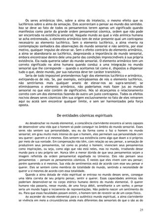 Os seres arimânicos têm, sobre a alma do intelecto, o mesmo efeito que os
luciféricos sobre a alma da sensação. Eles acorrentam o pensar ao mundo dos sentidos.
Isso se deve ao fato de todos os pensamentos terem apenas um significado quando
manifestos como parte da grande ordem pensamental cósmica, ordem que não pode
ser encontrada na existência sensorial. Naquele mundo ao qual a vida anímica humana
se acha entremeada, o elemento arimânico tem de estar presente qual um contrapeso
necessário ao elemento luciférico. Sem o elemento luciférico, a alma viveria na
contemplação sonhadora das observações do mundo sensorial e não sentiria, por esse
motivo, qualquer impulso de elevar-se. Sem o efeito contrário do elemento arimânico,
a alma se abandonaria ao luciférico, desprezando a importância do mundo sensorial,
embora encontrasse dentro dele uma parte das condições imprescindíveis à sua própria
existência. Ela nada quereria saber do mundo sensorial. O elemento arimânico tem um
correto significado na alma humana quando conduz a uma integração no mundo
sensorial que lhe corresponde — quando o aceitamos tal como é, dispostos a dispensar
tudo o que, deste mundo, por sua natureza deve ter caráter transitório.
Seria de todo impossível pretendermos fugir dos elementos luciférico e arimânico,
extirpando-os de nós. Se, por exemplo, extirpássemos de nós o elemento luciférico,
não sentiríamos mais qualquer anseio de elevar-nos ao supra-sensível; se
eliminássemos o elemento arimânico, não poderíamos mais fazer jus ao mundo
sensorial no que este contém de significativo. Nós só alcançamos o relacionamento
correto com um dos elementos fazendo do outro um justo contrapeso. Todos os efeitos
nocivos desses seres cósmicos têm sua origem exclusivamente no fato de eles reinarem
aqui ou acolá sem encontrar qualquer limite, e sem ser harmonizados pela força
oposta.
De entidades cósmicas espirituais
Ao desabrochar no mundo elemental, a consciência clarividente encontra aí seres capazes
de desenvolver uma vida que o homem só pode conseguir no âmbito do mundo sensorial. Esses
seres não sentem sua personalidade, seu eu da forma como o faz o homem no mundo
sensorial; em grau muito mais intenso do que o homem, eles permeiam sua personalidade com
seu querer: querem a si mesmos. Eles sentem sua existência como algo que doam a si próprios
por meio de sua vontade. Em compensação não têm, com relação ao seu pensar, a sensação de
produzirem seus pensamentos, tal como os produz o homem; vivenciam seus pensamentos
como inspirações, ou seja, como algo que não está neles, mas no mundo, irradiando desse
mundo para o seu próprio ser. Nunca têm a menor dúvida de que seus pensamentos sejam a
imagem refletida da ordem pensamental espalhada no Universo. Eles não pensam seus
pensamentos — pensam os pensamentos cósmicos. É nestes que eles vivem com seu pensar;
porém querendo a si mesmos. Sua vida de sentimentos está de acordo com esse seu pensar e
querer. Eles se sentem como membros da totalidade do mundo, sentindo a necessidade de
querer a si mesmos de acordo com essa totalidade.
Quando a alma dotada de visão espiritual se entrosa no mundo desses seres, consegue
uma idéia correta de seu próprio pensar, sentir e querer. Essas capacidades anímicas não
poderiam desenvolver-se no corpo etérico humano dentro do mundo elemental. O querer
humano não passaria, nesse mundo, de uma força débil, semelhante a um sonho; o pensar
seria um mundo fugaz e incoerente de representações. Não poderia nascer um sentimento do
eu. Para que essas faculdades possam existir, o homem tem de revestir-se de um corpo físico.
Ao ascender do mundo elemental para o autêntico mundo espiritual, a alma clarividente
se vivência em meio a circunstâncias ainda mais diferentes das sensoriais do que o são as do
25
 