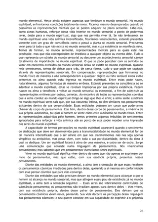 mundo elemental. Neste ainda existem aspectos que lembram o mundo sensorial. No mundo
espiritual, enfrentamos condições totalmente novas. Ficamos mesmo desamparados quando só
possuímos as representações mentais que se podem adquirir no plano sensorial. Cabe-nos,
como almas humanas, reforçar nossa vida interior no mundo sensorial a ponto de podermos
levar, deste para o mundo espiritual, algo que nos permita viver lá. Se não levássemos ao
mundo espiritual uma vida anímica intensificada, ficaríamos inconscientes, estando presentes
somente com um grau de consciência como o possui a planta no mundo sensorial. Precisamos
levar para lá tudo o que não existe no mundo sensorial, mas cuja existência se manifesta nele.
Temos de formar, no mundo sensorial, representações mentais para as quais este nos
predispõe, mas que não correspondam de imediato a qualquer objeto ou evento dele. Tudo o
que representa um objeto do mundo sensorial ou descreve um acontecimento sensorial carece
totalmente de importância no mundo espiritual. O que se pode perceber com os sentidos ou
vazar em conceitos extraídos do mundo sensorial deixa de existir no mundo espiritual. Quando
nele penetramos, temos de deixar para trás, de certa forma, tudo o que pode ser captado
através de representações sensoriais. Em compensação, representações que formamos no
mundo físico de maneira a não corresponderem a qualquer objeto ou fato sensível ainda estão
presentes na alma quando esta ingressa no mundo espiritual. Entre estas pode haver,
naturalmente, algumas formadas de maneira errônea. Estando presentes na consciência ao se
adentrar o mundo espiritual, estas se revelam impróprias por sua própria existência. Fazem
nascer na alma a tendência a voltar ao mundo sensorial ou elemental, a fim de substituir as
representações errôneas por outras, corretas. Ao encontro de todas as representações corretas
que a alma conduz ao mundo espiritual dirige-se algo que lhes é afim; a alma sente existirem
no mundo espiritual seres tais que, por sua natureza íntima, só têm similares nos pensamentos
existentes dentro de sua personalidade. Essas entidades possuem um corpo que poderíamos
chamar de corpo de pensamentos. Elas têm, dentro desse corpo de pensamentos, a vivência de
sua própria autonomia, tal qual o homem se sente como ente autônomo no mundo físico. Entre
as representações adquiridas pelo homem, temos primeiro algumas imbuídas de sentimentos
apropriados para reforçar a vida anímica até ao ponto de esta poder receber uma impressão
dos seres do mundo espiritual.
A capacidade de termos percepções no mundo espiritual aparecerá quando o sentimento
de dedicação que deve ser desenvolvido para a transmutabilidade no mundo elemental for de
tal maneira intensificado que o ser alheio em que nos transformemos não nos seja apenas
simpático ou antipático, mas possa viver, com toda a sua particularidade, dentro da alma à
qual se dedique. Um ser espiritual falará à alma de uma maneira, e outro ser de outra. Surge
uma comunicação que consiste numa linguagem de pensamentos. Nós vivenciamos
pensamentos; mas sabemos que em pensamentos vivenciamos seres espirituais.
Viver no mundo espiritual significa viver dentro de seres que não apenas se exprimem por
meio de pensamentos, mas que estão, com sua essência própria, presentes nesses
pensamentos.
Diante das entidades do mundo elemental, a alma tem a sensação de que essas recebem
os pensamentos cósmicos irradiados para dentro delas, querendo a si mesmas em conformidade
com esse pensar cósmico que para elas converge.
Diante das entidades que não precisam descer ao mundo elemental para alcançar o que o
homem só alcança no mundo sensorial, mas que atingem esses grau de existência já no mundo
espiritual, a alma tem a sensação seguinte: — Esses seres são inteiramente constituídos de
substância-pensamento; os pensamentos não irradiam apenas para dentro deles — eles vivem,
com sua existência própria, dentro desse pairar de pensamentos. Eles deixam que os
pensamentos cósmicos vivam neles, pensando. Sua vida decorre na percepção dessa linguagem
dos pensamentos cósmicos; e seu querer consiste em sua capacidade de exprimir a si próprios
26
 