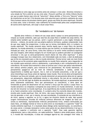 manifestando-se como algo que já existia antes de começar o ciclo solar. Devemos remontar a
uma estado da Terra anterior ao seu ciclo solar. Procurei justificar em minha Ciência Oculta
por que se pode chamar esse ciclo de “saturnino”. Nesse sentido, a Terra era “Saturno” antes
de transformar-se em Sol. E foi durante esse ciclo saturnino que a primeiro rudimento do corpo
físico humano nasceu do processo cósmico geral, graças aos feitos de seres espirituais. Durante
os ciclos solar, lunar e terrestre, esse rudimento foi transformado pelos atos complementares
de outros seres espirituais, até surgir o atual corpo físico.
Do "verdadeiro eu" do homem
Quando alma vivência a si mesma em seu corpo astral e possui os seres-pensamentos com
relação ao mundo ambiente, sabe que está fora do corpo físico e também do corpo etérico. No
entanto sente também que seu pensar, sentir e querer pertencem a uma região limitada do
Universo — embora, de acordo com sua própria essência intrínseca, pudesse compreender mais
do que essa região lhe proporciona. A alma que se tornou clarividente dirá a si própria no
mundo espiritual: “No mundo sensorial estou restrita àquilo que o corpo físico me permite
observar; no mundo elemental, é o corpo etérico que me confina; no mundo espiritual sinto-me
limitada por estar, de certa forma, numa ilha cósmica e só sentir minha existência espiritual
até suas margens; além dessas margens há um mundo que eu poderia perceber se conseguisse
atravessar o véu que os seres-pensamentos tecem diante de meu olhar espiritual.” A alma
consegue transpor esse véu e desenvolve, com intensidade cada vez maior, o dom da dedicação
que já lhe era necessária para a vida no mundo elemental. Precisa tornar cada vez mais fortes
as forças que se lhe acrescem pelas experiências no mundo físico-sensorial, para resguardar-se
nos mundos supra-sensíveis contra o abafamento, a perturbação e até o aniquilamento de sua
consciência. No mundo físico-sensorial a alma só precisa usar a força que possui naturalmente,
sem esforço anímico próprio, para vivenciar-se em pensamentos. No mundo elemental, os
pensamentos apagam-se até ao nível de vivências semelhantes a sonhos, caindo no
esquecimento à medida que nascem, isto é, nem se tornando conscientes, a não ser que a
alma intensifique suas forças antes de ingressar nesse mundo. Para tal ela deve principalmente
fortalecer sua força de vontade, pois no mundo elemental um pensamento deixa de ser apenas
um pensamento, adquirindo mobilidade interior e vida própria. Ele tem de ser mantido pela
vontade, a fim de não fugir do âmbito da consciência. No mundo espiritual, os pensamentos são
seres totalmente autônomos. Para que permaneçam na consciência, a alma deve ser
fortalecida ao ponto de desenvolver em seu interior a força que lhe suscita o corpo físico no
mundo sensorial e as simpatias e antipatias do corpo etérico no mundo elemental. A tudo isso
ela tem de renunciar no mundo espiritual. Aí as experiências dos mundos sensorial e elemental
só se fazem presentes como recordações. E a própria alma fica excluída desses dois mundos,
envolta pelo mundo espiritual. Este, de início, não causa impressões no corpo astral. A alma
tem de aprender a viver, por si mesma, de suas recordações. O conteúdo de sua consciência é,
de início, apenas o seguinte: eu já fui, e agora me encontro diante do nada. Mas quando
surgem reminiscências oriundas de vivências anímicas diferentes de imagens de fatos sen-
soriais ou elementais, representando vivências pensamentais livres, embora estimuladas por
esses fatos, um diálogo mental se inicia na alma entre as recordações e o aparente “nada” do
mundo ambiente espiritual. E o resultado desse diálogo serão representações, na consciência,
do corpo astral. A energia necessária à alma neste ponto de seu desenvolvimento é tal que a
capacita a suportar o confronto com o aparente “nada”. Esse nada aparente significa
originalmente, para a vida anímica, um nada autêntico. Todavia a alma ainda possui, atrás de
si, o mundo das recordações. A estas ela consegue agarrar-se; ela consegue viver nelas. E
29
 