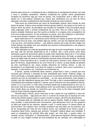 devemos pelo menos ter a consolação de que a atingiríamos se conseguíssemos pensar com toda
a força e acuidade necessárias. Podemos tranqüilizar-nos quando somos pessoalmente
incapazes de esclarecer algo por meio do pensar; mas insuportável seria a idéia de que o
pensar em si não pudesse satisfazer-nos, mesmo que entrássemos em sua área de forma
adequada a elucidar completamente determinada situação de nossa existência.
Toda busca de conhecimento por parte da Humanidade repousa nesta atitude da alma
diante do pensar. Embora certos estados anímicos possam abafá-la, ela sempre se faz sentir no
obscuro sentir das almas. Os pensadores que duvidam da realidade e força do próprio pensar
estão enganados sobre a atitude fundamental de sua alma. Pois em muitos casos é a sua
própria acuidade intelectual que lhes suscita as dúvidas e os enigmas como conseqüência de
uma certa tensão excessiva. Se não confiassem no pensar, eles nem chegariam a atormentar-
se com essas dúvidas e enigmas, meros resultados da atividade pensante.
Quem desenvolve em si o sentimento acima referido em relação ao pensar não verá neste
apenas uma força da alma, mas também algo que contém, sem que isso dependa dele próprio
e de sua alma, uma essência cósmica — uma essência cósmica até à qual ele deve chegar com
muitos esforços caso deseje viver num elemento que pertence simultaneamente a ele próprio e
ao mundo, dependente dele.
Poder abandonar-se à vida dos pensamentos tem algo de muito tranqüilizador. A alma sente
que essa vida lhe permite desprender-se de si própria. Mas a alma precisa tanto deste
sentimento quanto do sentimento oposto de poder estar totalmente dentro de si. É em ambos
os sentimentos que reside a oscilação necessária à vida sadia da alma. No fundo, os estados de
sono e de vigília nada são senão as manifestações extremas dessa oscilação pendular. No estado
de vigília, a alma está dentro de si, vivendo sua vida própria; durante o sono, dedica-se à vida
geral do Universo, desprendendo-se de certa forma de si mesma. As duas batidas do pêndulo
da alma manifestam-se por outros estados diferentes de vivência rítmica. A vida em
pensamento é um desprender-se da alma em relação a si própria, assim como o sentimento, a
sensação, a vida emotiva, etc. constituem um ensimesmar-se.
O pensar, quando considerado dessa maneira, proporciona à alma o consolo que esta
necessita para enfrentar a sensação de estar abandonada pelo mundo. Podemos chegar, de
forma justificada, à sensação seguinte: o que sou eu na correnteza eterna dos acontecimentos
cósmicos que flui de eternidade em eternidade — eu com meus sentimentos, meus desejos e
volições, que têm importância apenas para mim? Tão logo a vida é compreendida pelo pensar,
contrapomos esta sensação à seguinte: o pensar, que te relaciona com essa seqüência cósmica,
acolhe a ti e à tua alma; tu vives nessa correnteza desde que compenetrando-te com tua es-
sência por meio do teu pensar. Então podemos sentir-nos justificados e aceitos pelo Universo. A
alma recebe dessa sua atitude um reconforto que sente como se lhe fosse outorgado pelas
próprias forças cósmicas segundo sábias leis.
Partindo dessa vivência, pouco resta para se dar o passo em cuja seqüência a alma diz:
não sou eu que penso — algo pensa em mim; é o evolver do mundo que se expressa em mim;
minha alma oferece apenas o palco no qual o mundo se realiza, sob forma de pensamentos.
Tal sensação pode ser rejeitada por esta ou aquela filosofia. Podem-se alegar as causas
mais variadas, e aparentemente bem convincentes, para demonstrar haver um erro grosseiro
na idéia que acaba de ser expressa, segundo a qual “o mundo pensa a si mesmo dentro da
alma humana”. Em resposta a isso, é preciso reconhecer que essa idéia, por sua natureza, tem
de ser conquistada por meio de uma vivência íntima. Sua realidade só se revela a quem a
conquistou dessa forma, sabendo que nenhuma “refutação” poderia abalar essa realidade. E
quem se compenetrou da referida idéia sabe avaliar, por meio dela, o quanto valem, na
verdade, muitas “refutações” e “demonstrações”. Estas parecem bastante infalíveis enquanto
se pode ter uma imagem errônea da força probatória de seu conteúdo. Daí a dificuldade no
3
 