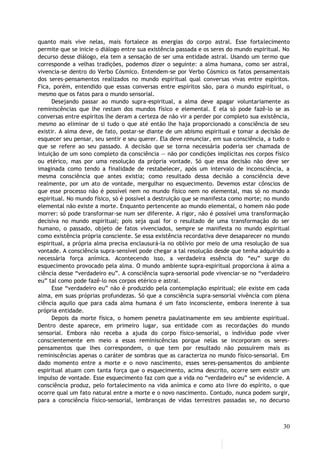 quanto mais vive nelas, mais fortalece as energias do corpo astral. Esse fortalecimento
permite que se inicie o diálogo entre sua existência passada e os seres do mundo espiritual. No
decurso desse diálogo, ela tem a sensação de ser uma entidade astral. Usando um termo que
corresponde a velhas tradições, podemos dizer o seguinte: a alma humana, como ser astral,
vivencia-se dentro do Verbo Cósmico. Entendem-se por Verbo Cósmico os fatos pensamentais
dos seres-pensamentos realizados no mundo espiritual qual conversas vivas entre espíritos.
Fica, porém, entendido que essas conversas entre espíritos são, para o mundo espiritual, o
mesmo que os fatos para o mundo sensorial.
Desejando passar ao mundo supra-espiritual, a alma deve apagar voluntariamente as
reminiscências que lhe restam dos mundos físico e elemental. E ela só pode fazê-lo se as
conversas entre espíritos lhe deram a certeza de não vir a perder por completo sua existência,
mesmo ao eliminar de si tudo o que até então lhe haja proporcionado a consciência de seu
existir. A alma deve, de fato, postar-se diante de um abismo espiritual e tomar a decisão de
esquecer seu pensar, seu sentir e seu querer. Ela deve renunciar, em sua consciência, a tudo o
que se refere ao seu passado. A decisão que se torna necessária poderia ser chamada de
intuição de um sono completo da consciência — não por condições implícitas nos corpos físico
ou etérico, mas por uma resolução da própria vontade. Só que essa decisão não deve ser
imaginada como tendo a finalidade de restabelecer, após um intervalo de inconsciência, a
mesma consciência que antes existia; como resultado dessa decisão a consciência deve
realmente, por um ato de vontade, mergulhar no esquecimento. Devemos estar cônscios de
que esse processo não é possível nem no mundo físico nem no elemental, mas só no mundo
espiritual. No mundo físico, só é possível a destruição que se manifesta como morte; no mundo
elemental não existe a morte. Enquanto pertencente ao mundo elemental, o homem não pode
morrer: só pode transformar-se num ser diferente. A rigor, não é possível uma transformação
decisiva no mundo espiritual; pois seja qual for o resultado de uma transformação do ser
humano, o passado, objeto de fatos vivenciados, sempre se manifesta no mundo espiritual
como existência própria consciente. Se essa existência recordativa deve desaparecer no mundo
espiritual, a própria alma precisa enclausurá-la no oblívio por meio de uma resolução de sua
vontade. A consciência supra-sensível pode chegar a tal resolução desde que tenha adquirido a
necessária força anímica. Acontecendo isso, a verdadeira essência do “eu” surge do
esquecimento provocado pela alma. O mundo ambiente supra-espiritual proporciona à alma a
ciência desse “verdadeiro eu”. A consciência supra-sensorial pode vivenciar-se no “verdadeiro
eu” tal como pode fazê-lo nos corpos etérico e astral.
Esse “verdadeiro eu” não é produzido pela contemplação espiritual; ele existe em cada
alma, em suas próprias profundezas. Só que a consciência supra-sensorial vivência com plena
ciência aquilo que para cada alma humana é um fato inconsciente, embora inerente à sua
própria entidade.
Depois da morte física, o homem penetra paulatinamente em seu ambiente espiritual.
Dentro deste aparece, em primeiro lugar, sua entidade com as recordações do mundo
sensorial. Embora não receba a ajuda do corpo físico-sensorial, o indivíduo pode viver
conscientemente em meio a essas reminiscências porque nelas se incorporam os seres-
pensamentos que lhes correspondem, o que tem por resultado não possuírem mais as
reminiscências apenas o caráter de sombras que as caracteriza no mundo físico-sensorial. Em
dado momento entre a morte e o novo nascimento, esses seres-pensamentos do ambiente
espiritual atuam com tanta força que o esquecimento, acima descrito, ocorre sem existir um
impulso de vontade. Esse esquecimento faz com que a vida no “verdadeiro eu” se evidencie. A
consciência produz, pelo fortalecimento na vida anímica e como ato livre do espírito, o que
ocorre qual um fato natural entre a morte e o novo nascimento. Contudo, nunca podem surgir,
para a consciência físico-sensorial, lembranças de vidas terrestres passadas se, no decurso
30
 