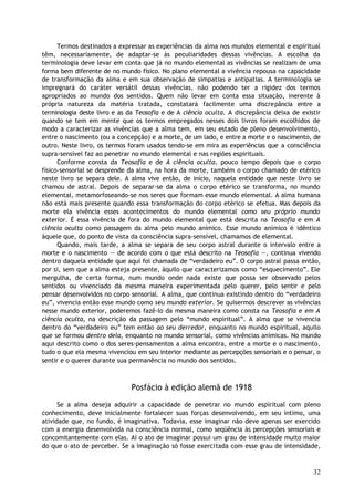 Termos destinados a expressar as experiências da alma nos mundos elemental e espiritual
têm, necessariamente, de adaptar-se às peculiaridades dessas vivências. A escolha da
terminologia deve levar em conta que já no mundo elemental as vivências se realizam de uma
forma bem diferente de no mundo físico. No plano elemental a vivência repousa na capacidade
de transformação da alma e em sua observação de simpatias e antipatias. A terminologia se
impregnará do caráter versátil dessas vivências, não podendo ter a rigidez dos termos
apropriados ao mundo dos sentidos. Quem não levar em conta essa situação, inerente à
própria natureza da matéria tratada, constatará facilmente uma discrepância entre a
terminologia deste livro e as da Teosofia e de A ciência oculta. A discrepância deixa de existir
quando se tem em mente que os termos empregados nesses dois livros foram escolhidos de
modo a caracterizar as vivências que a alma tem, em seu estado de pleno desenvolvimento,
entre o nascimento (ou a concepção) e a morte, de um lado, e entre a morte e o nascimento, de
outro. Neste livro, os termos foram usados tendo-se em mira as experiências que a consciência
supra-sensível faz ao penetrar no mundo elemental e nas regiões espirituais.
Conforme consta da Teosofia e de A ciência oculta, pouco tempo depois que o corpo
físico-sensorial se desprende da alma, na hora da morte, também o corpo chamado de etérico
neste livro se separa dele. A alma vive então, de início, naquela entidade que neste livro se
chamou de astral. Depois de separar-se da alma o corpo etérico se transforma, no mundo
elemental, metamorfoseando-se nos seres que formam esse mundo elemental. A alma humana
não está mais presente quando essa transformação do corpo etérico se efetua. Mas depois da
morte ela vivência esses acontecimentos do mundo elemental como seu próprio mundo
exterior. É essa vivência de fora do mundo elemental que está descrita na Teosofia e em A
ciência oculta como passagem da alma pelo mundo anímico. Esse mundo anímico é idêntico
àquele que, do ponto de vista da consciência supra-sensível, chamamos de elemental.
Quando, mais tarde, a alma se separa de seu corpo astral durante o intervalo entre a
morte e o nascimento — de acordo com o que está descrito na Teosofia —, continua vivendo
dentro daquela entidade que aqui foi chamada de “verdadeiro eu”. O corpo astral passa então,
por si, sem que a alma esteja presente, àquilo que caracterizamos como “esquecimento”. Ele
mergulha, de certa forma, num mundo onde nada existe que possa ser observado pelos
sentidos ou vivenciado da mesma maneira experimentada pelo querer, pelo sentir e pelo
pensar desenvolvidos no corpo sensorial. A alma, que continua existindo dentro do “verdadeiro
eu”, vivencia então esse mundo como seu mundo exterior. Se quisermos descrever as vivências
nesse mundo exterior, poderemos fazê-lo da mesma maneira como consta na Teosofia e em A
ciência oculta, na descrição da passagem pelo “mundo espiritual”. A alma que se vivencia
dentro do “verdadeiro eu” tem então ao seu derredor, enquanto no mundo espiritual, aquilo
que se formou dentro dela, enquanto no mundo sensorial, como vivências anímicas. No mundo
aqui descrito como o dos seres-pensamentos a alma encontra, entre a morte e o nascimento,
tudo o que ela mesma vivenciou em seu interior mediante as percepções sensoriais e o pensar, o
sentir e o querer durante sua permanência no mundo dos sentidos.
Posfácio à edição alemã de 1918
Se a alma deseja adquirir a capacidade de penetrar no mundo espiritual com pleno
conhecimento, deve inicialmente fortalecer suas forças desenvolvendo, em seu íntimo, uma
atividade que, no fundo, é imaginativa. Todavia, esse imaginar não deve apenas ser exercido
com a energia desenvolvida na consciência normal, como seqüência às percepções sensoriais e
concomitantemente com elas. Aí o ato de imaginar possui um grau de intensidade muito maior
do que o ato de perceber. Se a imaginação só fosse exercitada com esse grau de intensidade,
32
 