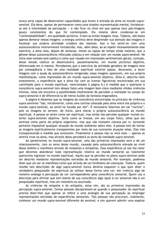 nunca seria capaz de desenvolver capacidades que levam à entrada da alma no mundo supra-
sensível. Ela deve, apesar de permanecer como uma simples representação mental, fortalecer-
se até à intensidade da percepção — e não ficar no nível em que apenas tece pós-imagens
pouco consistentes do que foi contemplado. Ela mesma deve condensar-se em
“contemplabilidade”, em qualidade pictórica. Criam-se então imagens vivas. Todavia, não basta
apenas demorar nessas imagens: a energia anímica deve desprender sua atenção das imagens e
focalizar sua própria atividade criadora das mesmas. Isso a faz sentir-se com uma
autoconsciência interiormente fortalecida; mas, além disso, ao se repetir incessantemente esse
exercício, a alma nota, depois de semanas, meses ou lapsos de tempo ainda maiores, que a
gênese dessa autoconsciência reforçada colocou-a em relação com um mundo supra-sensível. No
início esse contato será caótico e como que vazado em impressões sentimentais gerais; contudo,
desse estado caótico se desenvolverá, paulatinamente, um mundo pictórico objetivo,
diferenciado em si mesmo. Percebemos que o exercício da atividade geradora de imagens teve
por conseqüência o fato de uma realidade espiritual exterior passar, doravante, a tecer
imagens com a ajuda da autoconsciência revigorada; essas imagens aparecem, em sua própria
manifestação, como impressões de um mundo supra-sensível objetivo. (Esta é, descrita mais
exatamente, a experiência que a alma faz com as tramas figurativas encontradas em sua
caminhada para o mundo espiritual, mencionadas à página 6.) A medida que o aspirante à
consciência supra-sensível tem desses fatos uma imagem bem clara mediante nítidas vivências
íntimas, nelas ele encontra a possibilidade insofismável de perceber a realidade no campo do
supra-sensorial e de diferenciá-la de meras ilusões da fantasia enganadora.
À página 6 dissemos que as imagens da consciência encontradas no princípio de vivências
supra-sensíveis “são, inicialmente, como uma cortina colocada pela alma entre ela própria e o
mundo supra-sensível, ao sentir-se tocada por ele”. É necessário falarmos em tal “cortina”,
pois as imagens só servem, de início, para elevar a própria autoconsciência ao mundo
espiritual. A pessoa se sente como ser espiritual, mas ainda não percebe qualquer mundo ex-
terior supra-sensível objetivo. Seria como se tivesse, em seu corpo físico, olhos que ela
sentisse como parte do próprio organismo, mas que não tivessem clareza por si, tornando
portanto impossível qualquer atuação do mundo ambiente sobre eles. A pessoa tem de tornar
as imagens espiritualmente transparentes por meio de sua constante atuação nelas. Elas irão
transparecendo à medida que evoluírem. Finalmente a pessoa não as verá mais — apenas as
sentirá vivas na alma, mas através delas perceberá os seres da realidade supra-sensível.
Ao penetrarmos no mundo supra-sensível, uma das primeiras impressões será a de um
relacionamento, com os seres desse mundo, causado pela autoconsciência elevada ao nível
desse âmbito e manifesta através de simpatias e antipatias. Essa experiência já nos faz notar
que devemos abandonar toda representação relativa ao mundo sensorial ao realmente
querermos ingressar no mundo espiritual. Aquilo que se percebe no plano supra-sensível pode
ser descrito mediante representações extraídas do mundo sensorial. Por exemplo, podemos
dizer que um ser se manifesta como que através de um fenômeno de coloração. Todavia, quem
recebe tais descrições de algo supra-sensível nunca deveria esquecer o que quer dizer o
verdadeiro pesquisador do espiritual ao utilizar dessa forma uma cor: ele vivência algo de
maneira análoga à percepção da cor correspondente pela consciência sensorial. Quem usa a
descrição para afirmar que tem diante de sua consciência algo igual à cor sensorial não é um
pesquisador espiritual, mas um visionário ou alucinado.
As vivências da simpatia e da antipatia, estas sim, são as primeiras impressões da
percepção supra-sensível. Certas pessoas decepcionam-se quando o pesquisador do espiritual
precisa dizer-lhes que apenas se refere a uma analogia de sua percepção ao empregar
representações extraídas de experiências sensoriais. Tais pessoas não procuram, realmente,
conhecer um mundo supra-sensível diferente do sensível, e sim querem admitir uma espécie
33
 
