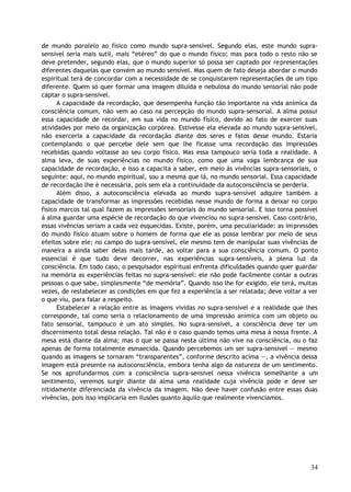 de mundo paralelo ao físico como mundo supra-sensível. Segundo elas, este mundo supra-
sensível seria mais sutil, mais “etéreo” do que o mundo físico; mas para todo o resto não se
deve pretender, segundo elas, que o mundo superior só possa ser captado por representações
diferentes daquelas que convém ao mundo sensível. Mas quem de fato deseja abordar o mundo
espiritual terá de concordar com a necessidade de se conquistarem representações de um tipo
diferente. Quem só quer formar uma imagem diluída e nebulosa do mundo sensorial não pode
captar o supra-sensível.
A capacidade da recordação, que desempenha função tão importante na vida anímica da
consciência comum, não vem ao caso na percepção do mundo supra-sensorial. A alma possui
essa capacidade de recordar, em sua vida no mundo físico, devido ao fato de exercer suas
atividades por meio da organização corpórea. Estivesse ela elevada ao mundo supra-sensível,
não exerceria a capacidade da recordação diante dos seres e fatos desse mundo. Estaria
contemplando o que percebe dele sem que lhe ficasse uma recordação das impressões
recebidas quando voltasse ao seu corpo físico. Mas essa tampouco seria toda a realidade. A
alma leva, de suas experiências no mundo físico, como que uma vaga lembrança de sua
capacidade de recordação, e isso a capacita a saber, em meio às vivências supra-sensoriais, o
seguinte: aqui, no mundo espiritual, sou a mesma que lá, no mundo sensorial. Essa capacidade
de recordação lhe é necessária, pois sem ela a continuidade da autoconsciência se perderia.
Além disso, a autoconsciência elevada ao mundo supra-sensível adquire também a
capacidade de transformar as impressões recebidas nesse mundo de forma a deixar no corpo
físico marcos tal qual fazem as impressões sensoriais do mundo sensorial. E isso torna possível
à alma guardar uma espécie de recordação do que vivenciou no supra-sensível. Caso contrário,
essas vivências seriam a cada vez esquecidas. Existe, porém, uma peculiaridade: as impressões
do mundo físico atuam sobre o homem de forma que ele as possa lembrar por meio de seus
efeitos sobre ele; no campo do supra-sensível, ele mesmo tem de manipular suas vivências de
maneira a ainda saber delas mais tarde, ao voltar para a sua consciência comum. O ponto
essencial é que tudo deve decorrer, nas experiências supra-sensíveis, à plena luz da
consciência. Em todo caso, o pesquisador espiritual enfrenta dificuldades quando quer guardar
na memória as experiências feitas no supra-sensível: ele não pode facilmente contar a outras
pessoas o que sabe, simplesmente “de memória”. Quando isso lhe for exigido, ele terá, muitas
vezes, de restabelecer as condições em que fez a experiência a ser relatada; deve voltar a ver
o que viu, para falar a respeito.
Estabelecer a relação entre as imagens vividas no supra-sensível e a realidade que lhes
corresponde, tal como seria o relacionamento de uma impressão anímica com um objeto ou
fato sensorial, tampouco é um ato simples. No supra-sensível, a consciência deve ter um
discernimento total dessa relação. Tal não é o caso quando temos uma mesa à nossa frente. A
mesa está diante da alma; mas o que se passa nesta última não vive na consciência, ou o faz
apenas de forma totalmente esmaecida. Quando percebemos um ser supra-sensível — mesmo
quando as imagens se tornaram “transparentes”, conforme descrito acima —, a vivência dessa
imagem está presente na autoconsciência, embora tenha algo da natureza de um sentimento.
Se nos aprofundarmos com a consciência supra-sensível nessa vivência semelhante a um
sentimento, veremos surgir diante da alma uma realidade cuja vivência pode e deve ser
nitidamente diferenciada da vivência da imagem. Não deve haver confusão entre essas duas
vivências, pois isso implicaria em ilusões quanto àquilo que realmente vivenciamos.
34
 