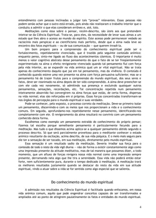 entendimento com pessoas inclinadas a julgar tais “provas” relevantes. Essas pessoas não
podem senão achar que o outro está errado, pois ainda não realizaram o trabalho interior que o
conduziu a admitir o que elas consideram errôneo e, até, tolo.
Meditações como essa sobre o pensar, recém-descrita, são úteis aos que pretendem
inteirar-se da Ciência Espiritual. Trata-se, para eles, da necessidade de levar suas almas a um
estado que lhes abra o acesso ao mundo do espírito. Este acesso pode permanecer vedado ao
raciocínio mais perspicaz e ao cientificismo mais perfeito, desde que a alma nada leve ao
encontro dos fatos espirituais — ou de sua comunicação — que querem invadi-la.
Um bom preparo para a compreensão do conhecimento espiritual pode ser o
fortalecimento, repetidamente vivenciado, que é trazido pelo seguinte conteúdo anímico:
enquanto penso, sinto-me ligado ao fluxo dos acontecimentos cósmicos. O importante é muito
menos o valor cognitivo abstrato desse pensamento do que o fato de se ter freqüentemente
experimentado na alma o efeito revigorante vivenciado quando tal pensamento flui com força
pela vida interior, ao se expandir na vida anímica qual um ar vital espiritual. Não se trata
apenas do conhecimento daquilo que jaz em tal pensamento, mas da vivência. O conteúdo é
conhecido quando esteve uma vez presente na alma com força persuasiva suficiente; mas se o
pensamento há de trazer frutos para a compreensão do mundo espiritual, dos seus seres e
fatos, deve ser reanimado na alma depois de ter sido compreendido. A alma deve preencher-se
com ele cada vez novamente, só admitindo sua presença e excluindo quaisquer outros
pensamentos, sensações, recordações, etc. Tal concentração repetida num pensamento
inteiramente absorvido faz convergirem na alma forças que estão, de certa forma, dispersas
na vida normal; elas são reforçadas em si próprias. Essas forças concentradas transformam-se
nos órgãos de percepção para o mundo espiritual e suas verdades.
Pode-se conhecer, pelo exposto, o processo correto da meditação. Deve-se primeiro isolar
um pensamento, discernindo-o com os meios que nos proporcionam a vida e o conhecimento
comuns. Em seguida, aprofundamo-nos repetidamente nesse pensamento, identificando-nos
completamente com ele. O revigoramento da alma resultará no convívio com um pensamento
conhecido desta forma.
Escolhemos como exemplo um pensamento extraído do conhecimento do próprio pensar;
fizemos tal escolha porque semelhante pensamento é particularmente fecundo para a
meditação. Mas tudo o que dissemos acima aplica-se a qualquer pensamento obtido segundo o
processo descrito. Só que será parcialmente proveitoso para o meditante conhecer o estado
anímico resultante da oscilação, acima descrita, de sua vida psíquica. E o meio mais seguro para
ele ter a sensação de ser tocado, em sua meditação, diretamente pelo mundo espiritual.
Essa sensação é um resultado sadio da meditação. Deveria irradiar sua força para o
conteúdo de todo o resto da vida vigil diurna — não de forma a existir constantemente algo como
uma impressão presente da atitude meditativa, mas de tal maneira que possamos dizer, a todo
momento, que um afluxo de forças revigora nossa vida normal como uma impressão sempre
presente, derramando nela algo que lhe tira a serenidade. Essa vida não poderá então estar
forte, nem suficientemente pura, durante o tempo dedicado à meditação. A meditação trará
os melhores resultados justamente quando se destacar do resto da vida em sua atitude
espiritual, vindo a atuar sobre a vida se for sentida como algo especial que se salienta.
Do conhecimento do mundo espiritual
A admissão nos resultados da Ciência Espiritual é facilitada quando enfocamos, em nossa
vida anímica comum, aquilo que pode engendrar conceitos capazes de ser transformados e
ampliados até ao ponto de atingirem paulatinamente os fatos e entidades do mundo espiritual.
4
 