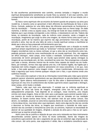 Se não escolhermos pacientemente este caminho, seremos tentados a imaginar o mundo
espiritual demasiadamente semelhante ao mundo físico ou sensível. E sem esse caminho, nem
conseguiremos formar uma representação correta do âmbito espiritual e de sua relação com o
homem.
Os fatos e seres espirituais vêm ao encontro do homem quando ele preparou sua alma para
recebê-los. A maneira como se aproximam é bem diferente da manifestação de fatos e seres
físicos. Contudo, podemos ter uma idéia dessa tão diferente aproximação ao focalizarmos o
fato da recordação: — Tivemos uma vivência, há algum tempo mais ou menos longo. Em dado
momento, e devido a esta ou aquela causa, ela emerge do fundo de nossa existência anímica.
Sabemos que o que emergiu corresponde a uma vivência, e relacionamo-lo com ela. Todavia não
temos, no momento da recordação, nada da vivência como presente, senão a imagem da
recordação. Imaginemos que surge na alma uma imagem, da mesma forma como ocorre com a
recordação, porém de tal maneira que exprime não algo previamente vivenciado, mas algo
estranho à alma. Isso nos dá uma idéia de como o mundo espiritual começa a manifestar-se
desde que a alma se haja preparado suficientemente para isso.
Sendo esse fato tal como é, uma pessoa pouco familiarizada com a situação no mundo
espiritual sempre argumentará que todas as “pretensas” vivências espirituais não passariam de
imagens recordativas mais ou menos confusas; só que a alma não as reconheceria como tais,
podendo portanto aceitá-las como manifestações de um mundo espiritual. Ora, não negamos
ser difícil distinguir, neste campo, entre ilusões e realidade. Certamente muitos indivíduos
convencidos de terem percepções de um mundo supra-sensível estão apenas entregues às
imagens de sua recordação sem, de fato, reconhecê-las como tais. Para enxergarmos a situação
com toda a clareza, devemos inteirar-nos de muitos fatos capazes de induzir-nos em ilusão.
Basta, por exemplo, termos visto algo apenas uma vez, e de maneira fugidia, tão fugidia que a
impressão nem tenha chegado a penetrar plenamente em nossa consciência; e eis que, mais
tarde, o fato pode aparecer como imagem vivida — talvez transformada. Afirmaremos com
toda a segurança que nunca tivemos qualquer relação com o fato, e que estamos tendo uma
autêntica intuição.
Fatos como este explicam o fato de as informações transmitidas pela visão supra-sensível
poderem parecer altamente questionáveis aos que desconhecem as peculiaridades da Ciência
Espiritual. Quem observa meticulosamente o que foi dito sobre o desenvolvimento da visão
espiritual em meu livro O conhecimento dos mundos superiores estará capacitado a distinguir,
nesse campo, entre ilusão e verdade.
Todavia, cabe aqui mais uma observação. É verdade que as vivências espirituais se
manifestam de início sob forma de imagens, emergindo como tais do fundo da alma
adequadamente preparada. Tudo depende de se conseguir, nesse momento, uma relação
correta com essas imagens. Estas só têm valor para a percepção supra-sensível quando toda a
sua maneira de revelar-se demonstra não quererem elas ser tomadas em sua realidade
imediata. Se fossem aceitas dessa forma, mal valeriam mais do que sonhos comuns. Elas
devem, na realidade, anunciar-se como letras expostas diante de nosso olho. Não consideramos
a forma dessa letras, mas lemos nela o que expressam. Assim como algo escrito não nos convida
a descrever as formas das letras, as imagens que constituem o conteúdo da visão supra-
sensível não nos convidam a interpretá-las como tais; ao contrário, implicam na necessidade de
abstrair de sua qualidade de imagens, dirigindo a atenção da alma para o fato ou ser supra-
sensível que se exprime através delas.
Assim como não se justifica a objeção de que uma carta relatando-nos fatos inteiramente
desconhecidos consiste apenas em letras há muito conhecidas, diante das imagens da
consciência supra-sensível não vale o argumento de que elas só conteriam algo emprestado da
vida comum. Até certo ponto, esse argumento é válido. Mas a verdadeira consciência supra-
5
 