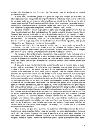 sensível não dá ênfase ao que é extraído da vida comum, mas sim àquilo que se exprime
através das imagens.
A alma deve, obviamente, preparar-se para ver surgir tais imagens em sua esfera de
observação espiritual; mas para tal deve igualmente ter o cuidado de desenvolver o sentimento
de não dever deter-se nas imagens, relacionando-as, ao contrário, de forma correta com o
mundo supra-sensível. É perfeitamente cabível afirmar que a verdadeira contemplação supra-
sensorial não pressupõe apenas a capacidade de perceber dentro de si um mundo de imagens,
mas ainda outra que prove ser comparada, no mundo sensorial, com a leitura.
Devemos imaginar o mundo supra-sensível como algo situado completamente fora de
nossa consciência comum. Esta nada possui que lhe faculte aproximar-se desse mundo. Ora, as
forças da vida anímica, reforçadas por meio da meditação, produzem um contato — inicial —
entre a alma e o mundo supra-sensorial. Isso faz emergir da vida anímica as imagens acima
caracterizadas. Elas constituem, como tais, um quadro tecido pela própria alma que, para
tecê-lo, recorre a forças adquiridas no mundo sensorial. Como trama figurativa, este quadro
nada contém que não possa ser comparado à recordação.
Quanto mais clara fica esta situação, melhor para a compreensão da consciência
clarividente, pois não cairemos em ilusões acerca da natureza das imagens. Dessa forma
também adquiriremos o sentimento apropriado quanto à maneira de relacionarmos as imagens
com o mundo supra-sensível. Estas nos ensinarão a ler no mundo supra-sensível.
As impressões do mundo sensorial naturalmente nos aproximam muito mais dos seres e
acontecimentos deste mundo do que o fazem as imagens percebidas supra-sensivelmente em
relação ao mundo supra-sensível. Poderíamos até dizer que essas imagens são, inicialmente,
como uma cortina colocada pela alma entre ela própria e o mundo supra-sensível, ao sentir-se
tocada por ele.
O essencial é que nos familiarizemos paulatinamente com a maneira como o supra-
sensível pode ser vivenciado. É a vivência que nos proporciona pouco a pouco a interpretação
correta, a leitura certa. Na presença de experiências supra-sensíveis mais importantes, os
próprios fatos observados nos farão sentir que não se pode tratar de imagens da recordação
extraídas da experiência comum. Não há dúvida de que muitas afirmações esdrúxulas sejam
feitas neste campo por indivíduos que adquirem, ou pensam ter adquirido, a convicção de
terem experimentado certos conhecimentos supra-sensíveis. Quantas pessoas não relacionam
certas imagens surgidas em sua alma com acontecimentos devidas passadas, desde que estejam
convencidas de sua realidade! Deveríamos ficar desconfiados quando essas imagens parecem
apontar para vidas passadas que, sob um aspecto ou outro, se assemelhem ávida presente; ou
têm uma aparência tal que a vida presente pode ser racionalmente compreendida com base na
alegada existência interior. Quando, na autêntica vivência supra-sensível, surge a verdadeira
impressão de uma ou mais vidas terrestres anteriores, geralmente a impressão que se tem é de
ter ela ou terem elas sido tais que nunca qualquer excogitação da vida presente, qualquer
desejo, aspiração ou raciocínio teriam permitido conferir-lhes tal forma. Teremos, por
exemplo, uma visão da vida passada num momento de nossa existência atual em que seria de
todo impossível adquirirmos aptidões ou coisa semelhante que tenhamos possuído naquela
vida. Em vez de existirem, para vivências espirituais mais notáveis, imagens que poderiam ser
reminiscências da vida comum, essas imagens, via de regra, são tais que nem as poderíamos
encontrar na vivência normal.
Tal é o caso, em grau ainda superior, nas autênticas impressões oriundas dos mundos
inteiramente supra-sensoriais. Muitas vezes, por exemplo, não existe possibilidade de formar, a
partir da vida comum, imagens referentes à existência entre duas vidas passadas e o
nascimento rumo à presente. Podemos constatar que na vida espiritual desenvolvemos, em
relação a pessoas e objetos, inclinações totalmente opostas àquelas que desenvolvemos, de for-
6
 