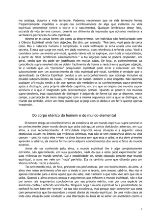 ma análoga, durante a vida terrestre. Podemos reconhecer que na vida terrestre fomos
freqüentemente impelidos a ocupar-nos carinhosamente de algo que evitamos na vida
espiritual precedente (entre a morte e o nascimento). Qualquer lembrança desse fato,
extraída da vida terrena comum, deveria ser diferente da impressão que obtemos mediante a
verdadeira percepção da vida espiritual.
Mesmo se as coisas forem tais como as descrevemos, um indivíduo não familiarizado com
a Ciência Espiritual ainda fará objeções. Ele dirá, por exemplo: “Pois bem, você gosta de certa
coisa. Mas a natureza humana é complicada. A cada inclinação se acha aliada uma aversão
secreta. É essa que surge em você, em dado momento, com referência à referida coisa. Você a
considera como um evento pré-natal, quando talvez ela se explique, com toda a naturalidade,
a partir de fatos periféricos subconscientes.” A tal objeção nada se poderá responder, em
geral, senão que ela pode ser justificada em muitos casos. De fato, os conhecimentos da
consciência supra-sensível não se obtêm facilmente de forma a resistirem a qualquer objeção.
Se é verdade que um “pretenso” pesquisador espiritual pode errar e relacionar um fato
subconsciente com um acontecimento da vida espiritual pré-natal, também é verdade que o
aprendizado da Ciência Espiritual conduz a um autoconhecimento que abrange inclusive os
estados subconscientes da ilusão, livrando-se de ilusões também a esse respeito. Não fazemos
qualquer afirmação senão a de que apenas são verdadeiros os conhecimentos supra-sensíveis
aptos a distinguir, pela própria atividade cognitiva, entre o que se origina dos mundos supra-
sensíveis e o que é imaginado pela representação pessoal. Quando se penetra nos mundos
supra-sensíveis, essa capacidade de distinguir é adquirida de forma tal que se discerne, nesse
campo, a percepção de mera imaginação com a mesma segurança com a qual se distingue, no
mundo dos sentidos, entre um ferro quente que se pega com os dedos e um ferro quente apenas
imaginado.
Do corpo etérico do homem e do mundo elemental
O homem chega ao reconhecimento da existência de um mundo espiritual supra-sensível e
ao conhecimento desse mundo desde que saiba sobrepujar certos obstáculos adversos, em sua
alma, a esse reconhecimento. A dificuldade implícita nessa situação é a seguinte: esses
obstáculos atuam no âmbito das vivências anímicas, mas não se tem consciência deles na vida
comum — pois há muito eles vivem na alma humana sem que esta o saiba; e ela deve primeiro
aprender a sabê-lo, da mesma forma como adquire conhecimentos dos seres e fatos do mundo
exterior.
Antes de ser conhecido pela alma, o mundo espiritual lhe é algo completamente
estranho, não aparentando, em suas qualidades, nada do que a alma pode experimentar por
suas vivências no mundo sensível. Daí a possibilidade de, sendo colocada perante esse mundo
espiritual, a alma ver nele um "nada" perfeito. Ela se sentiria como que olhando para um
abismo infindo, vazio e deserto.
Tal sentimento está, de fato, presente nas profundezas, por ora inconscientes, da alma. A
alma vive nesse sentimento afim com o medo e com o receio, sem mesmo sabê-lo. Mas não é
apenas relevante para a alma aquilo que ela sabe, mas também o que nela vive sem que ela o
saiba. Quando a alma procura provas e argumentos que refutem o mundo espiritual, não o faz
por serem tais argumentos concludentes por seu próprio mérito, mas por uma espécie de
anestesia contra o referido sentimento. Ninguém nega o mundo espiritual ou a possibilidade de
conhecê-lo com base em “provas” da sua não-existência, mas porque quer preencher sua alma
com pensamentos que lhe escondam o receio diante do mundo espiritual. Só uma visão clara de
toda esta situação pode conduzir a uma libertação da ânsia de se achar um anestésico contra o
7
 