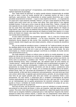 “receio diante do mundo espiritual”. O materialismo, como fenômeno psíquico do medo, é um
capítulo importante da psicologia.
Esse “medo diante do espiritual” se explica quando estamos compenetrados da verdade
de que os fatos e seres do mundo sensorial são a expressão exterior de fatos e seres
espirituais, supra-sensíveis. Essa compreensão já começa quando discernimos que o corpo
percebido sensorialmente no homem — e que é o único objetivo da Ciência —, é a expressão de
um corpo sutil e supra-sensorial (chamado “etérico”), em que o corpo sensorial (ou físico) está
contido como numa nuvem com um núcleo mais denso. Esse corpo etérico é uma segunda
entidade humana. É nele que se acha a causa da vida do corpo físico. Todavia, o homem não
está separado de seu mundo ambiente, no que se refere ao corpo etérico, no mesmo grau em
que seu corpo físico está isolado do mundo exterior físico. Quando falamos em relação ao
corpo etérico, não nos referimos ao ambiente físico percebido pelos sentidos, mas a um mundo
ambiente espiritual; este é tão supra-sensorial em relação ao mundo físico quanto o é o corpo
etérico do homem em relação a seu corpo físico. Como entidade etérica, o homem se encontra
num mundo etérico (elemental).
Se essa vivência constante mas comumente ignorada — isto é, o fato de o homem estar
como ente etérico num mundo elemental — se lhe torna consciente, esta consciência é
totalmente diversa daquela da vida normal. Esta consciência nasce para a cognição supra-
sensível estando ciente daquilo que está sempre presente, embora se esconda da consciência
comum.
Ora, em seu estado de consciência comum, o homem diz “eu” tendo em mente o ser que se
lhe manifesta dentro de seu corpo físico. No mundo sensorial, sua vida anímica sadia se baseia
nesse conhecimento que ela tem de si como um ser isolado do resto do mundo. Ela seria
interrompida se o homem assinalasse quaisquer ocorrências ou entidades do mundo exterior
como pertencentes ao seu eu.
Isso muda enquanto o homem se vivência como ser etérico no mundo elemental: aí o seu
próprio ser (do seu eu) se confunde com certos fatos e entidades de sua redondeza. A entidade
etérica do homem tem de encontrar a si mesma também naquilo que constitui seu interior, da
forma como se acostumou a considerar este “interior” no mundo dos sentidos. Existem no
mundo elemental forças, fatos e entidades que, não obstante sejam de certa maneira um
“mundo exterior”, mesmo assim devem ser encaradas como se pertencessem ao próprio “eu”.
Como seres etéricos, estamos entrelaçados à essência do mundo elemental. Temos nossos
pensamentos no mundo físico-sensorial convivendo com eles de modo a considerá-los como
fazendo parte da existência do “eu”. Porém, em se tratando da entidade etérica do homem,
existem forças, fatos, etc. que atuam tão intimamente no “interior” como os pensamentos no
mundo sensorial, se bem que não se comportem como pensamentos, mas como seres que vivem
com a alma e dentro dela. A cognição supra-sensível precisa, portanto, de uma energia interior
mais forte do que aquela possuída pela alma para manter sua autonomia frente a seus
pensamentos. Por esse motivo, a preparação para a verdadeira contemplação do espírito
consiste essencialmente em tal revigoramento interior da alma, para que esta se sinta como
um ser individualizado não só quando pensamentos lhe estiverem presentes, mas também
quando as forças e entidades do mundo elemental se manifestarem no campo de sua cons-
ciência qual uma parte do seu próprio ser.
Essa força da alma, que lhe permite manter-se como ser individual no mundo elemental,
está presente na vida comum do homem. A alma, por enquanto, nada sabe dessa força, porém
a possui. Para estar ciente dela precisa primeiro aparelhar-se, adquirindo aquela força anímica
interior que se conquista mediante a preparação para a visão espiritual. Enquanto não resolver
apropriar-se dessa força anímica interior, o homem tem um compreensível receio diante do
reconhecimento de seu mundo espiritual ambiente e se apega à ilusão de que este mundo
8
 