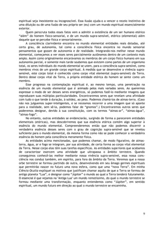 espiritual seja inexistente ou incognoscível. Essa ilusão ajuda-o a vencer o receio instintivo de
uma diluição ou de uma fusão de seu próprio ser (eu) com um mundo espiritual essencialmente
exterior.
Quem perscruta todos esses fatos vem a admitir a existência de um ser humano etérico
“além” do homem físico-sensorial, e de um mundo supra-sensível, etérico (elemental) além
daquele que se percebe física e sensorialmente.
A consciência clarividente encontra no mundo elemental entidades reais dotadas, até
certo grau, de autonomia, tal como a consciência física encontra no mundo sensorial
pensamentos que gozam de autonomia e de realidade. Integrando-nos melhor nesse mundo
elemental, começamos a ver esses seres parcialmente autônomos dentro de um contexto mais
amplo. Assim como originalmente encarávamos os membros de um corpo físico humano em sua
autonomia parcial, e somente mais tarde soubemos que existem como partes de um organismo
total, os seres individuais do mundo elemental se unem, para a consciência supra-sensível, como
membros vivos de um grande corpo espiritual. À medida que se desenvolve a vivência supra-
sensível, este corpo total é conhecido como corpo vital elemental (supra-sensível) da Terra.
Dentro desse corpo vital da Terra, a própria entidade etérica do homem se sente como um
membro.
Esse progresso na contemplação espiritual é, ao mesmo tempo, uma penetração na
essência de um mundo elemental que é animado pelos mais variados seres. Ao querermos
expressar o modo de ser desses seres energéticos, só podemos fazê-lo mediante imagens que
reproduzam suas múltiplas particularidades. Encontraremos seres que revelam uma afinidade
com tudo o que tende à duração, à solidez, ao peso. Podemos chamá-los de almas-terra. (Caso
não nos julguemos super-inteligentes, e se receamos recorrer a uma imagem que só aponte
para a realidade, sem sê-la, podemos falar de “gnomos”.) Encontraremos outros seres que
poderemos designar, devido à sua constituição, com os termos “almas-ar”, “almas-água”,
“almas-fogo”.
No entanto, outras entidades se evidenciarão, surgindo de forma a parecerem entidades
elementais (etéricas), mas descobriremos que sua essência etérica contém algo superior à
essência do mundo elemental. Compreenderemos então que não podemos discernir a
verdadeira essência desses seres com o grau de cognição supra-sensível que se revelou
suficiente para o mundo elemental, da mesma forma como não se pode conhecer a verdadeira
essência do homem pela consciência meramente física.
As entidades acima mencionadas, que podemos chamar, de modo figurativo, de almas-
terra, água, ar e fogo se integram, por sua atividade, de certa forma ao corpo vital elemental
da Terra. Nesse corpo elas têm suas tarefas específicas. As entidades superiores que acabamos
de caracterizar exercem uma atividade que ultrapassa o âmbito terrestre. Quando
conseguimos conhecê-las melhor mediante nossa vivência supra-sensível, essa nossa cons-
ciência nos conduz também, em espírito, para fora do âmbito da Terra. Veremos que a nossa
orbe terrestre se formou partindo de outra, desenvolvendo em seu âmago germes espirituais
que permitirão nascer no futuro uma nova esfera, como que uma “nova Terra”. Em minha
Ciência Oculta expliquei os motivos que justificam chamar aquilo de que a Terra se formou de
antigo planeta “Lua”, e designar como “Júpiter” o mundo ao qual a Terra tenderá futuramente.
O essencial é que vejamos na "Antiga Lua" um mundo remotíssimo, do qual o mundo terrestre se
formou mediante uma transformação, enquanto entendemos como “Júpiter”, em sentido
espiritual, um mundo futuro em direção ao qual o mundo terrestre se encaminha.
9
 