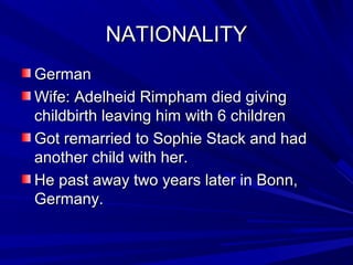 NATIONALITYNATIONALITY
GermanGerman
Wife: Adelheid Rimpham died givingWife: Adelheid Rimpham died giving
childbirth leaving him with 6 childrenchildbirth leaving him with 6 children
Got remarried to Sophie Stack and hadGot remarried to Sophie Stack and had
another child with her.another child with her.
He past away two years later in Bonn,He past away two years later in Bonn,
Germany.Germany.
 