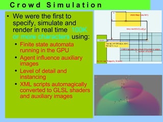 We were the first to specify, simulate and render in real time  100K or more characters  using: Finite state automata running in the GPU  Agent influence auxiliary images Level of detail and instancing XML scripts automagically converted to GLSL shaders and auxiliary images C r o w d  S i m u l a t i o n 