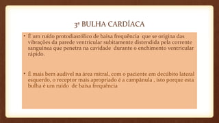 3ª BULHA CARDÍACA
• É um ruído protodiastólico de baixa frequência que se origina das
vibrações da parede ventricular subitamente distendida pela corrente
sanguínea que penetra na cavidade durante o enchimento ventricular
rápido.
• É mais bem audível na área mitral, com o paciente em decúbito lateral
esquerdo, o receptor mais apropriado é a campânula , isto porque esta
bulha é um ruído de baixa frequência
 