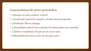 Características do atrito pericárdico
• 1-Situação no ciclo cardíaco: variável
• 2-Localização: ponta do coração e a borda esternal esquerda.
• 3-Irradiação: Não se propaga
• 4-Intensidade:variável com a pressão do estetoscópio com a posição.
• 5-Timbre e tonalidade: Fricção de um couro novo.
• 6-Mutalidade:Em horas ou de um dia para outro
 