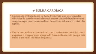 3ª BULHA CARDÍACA
• É um ruído protodiastólico de baixa frequência que se origina das
vibrações da parede ventricular subitamente distendida pela corrente
sanguínea que penetra na cavidade durante o enchimento ventricular
rápido.
• É mais bem audível na área mitral, com o paciente em decúbito lateral
esquerdo, o receptor mais apropriado é a campânula , isto porque esta
bulha é um ruído de baixa frequência
 