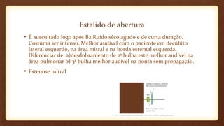 Estalido de abertura
• É auscultado logo após B2,Ruído sêco,agudo e de curta duração.
Costuma ser intenso. Melhor audível com o paciente em decúbito
lateral esquerdo, na área mitral e na borda esternal esquerda.
Diferenciar de: a)desdobramento de 2ª bulha este melhor audível na
área pulmonar b) 3ª bulha melhor audível na ponta sem propagação.
• Estenose mitral
 