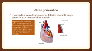 Atrito pericárdico
• É um ruído provocado pelo roçar de folhetos pericárdicos que
perderam suas características normais.
O pericárdio é composto
por 2 folhetos (parietal e
visceral) lisos, ligeiramente
umedecidos, capazes de
deslizar um sobre o outro
sem provocar qualquer
vibração .
 