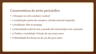 Características do atrito pericárdico
• 1-Situação no ciclo cardíaco: variável
• 2-Localização: ponta do coração e a borda esternal esquerda.
• 3-Irradiação: Não se propaga
• 4-Intensidade:variável com a pressão do estetoscópio com a posição.
• 5-Timbre e tonalidade: Fricção de um couro novo.
• 6-Mutalidade:Em horas ou de um dia para outro
 