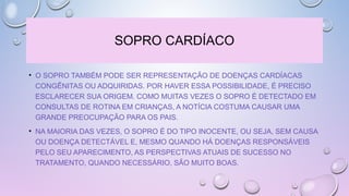 SOPRO CARDÍACO
• O SOPRO TAMBÉM PODE SER REPRESENTAÇÃO DE DOENÇAS CARDÍACAS
CONGÊNITAS OU ADQUIRIDAS. POR HAVER ESSA POSSIBILIDADE, É PRECISO
ESCLARECER SUA ORIGEM. COMO MUITAS VEZES O SOPRO É DETECTADO EM
CONSULTAS DE ROTINA EM CRIANÇAS, A NOTÍCIA COSTUMA CAUSAR UMA
GRANDE PREOCUPAÇÃO PARA OS PAIS.
• NA MAIORIA DAS VEZES, O SOPRO É DO TIPO INOCENTE, OU SEJA, SEM CAUSA
OU DOENÇA DETECTÁVEL E, MESMO QUANDO HÁ DOENÇAS RESPONSÁVEIS
PELO SEU APARECIMENTO, AS PERSPECTIVAS ATUAIS DE SUCESSO NO
TRATAMENTO, QUANDO NECESSÁRIO, SÃO MUITO BOAS.
 