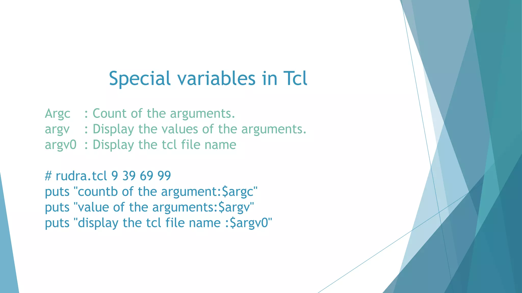 Special variables in Tcl
Argc : Count of the arguments.
argv : Display the values of the arguments.
argv0 : Display the tcl file name
# rudra.tcl 9 39 69 99
puts "countb of the argument:$argc"
puts "value of the arguments:$argv"
puts "display the tcl file name :$argv0"
 
