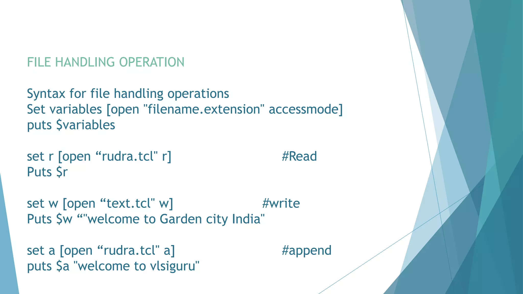 FILE HANDLING OPERATION
Syntax for file handling operations
Set variables [open "filename.extension" accessmode]
puts $variables
set r [open “rudra.tcl" r] #Read
Puts $r
set w [open “text.tcl" w] #write
Puts $w “"welcome to Garden city India"
set a [open “rudra.tcl" a] #append
puts $a "welcome to vlsiguru"
 