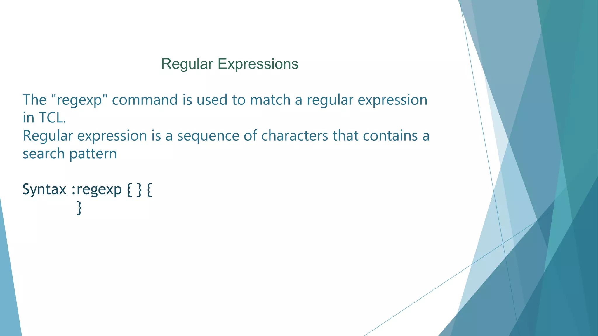 Regular Expressions
The "regexp" command is used to match a regular expression
in TCL.
Regular expression is a sequence of characters that contains a
search pattern
Syntax :regexp { } {
}
 