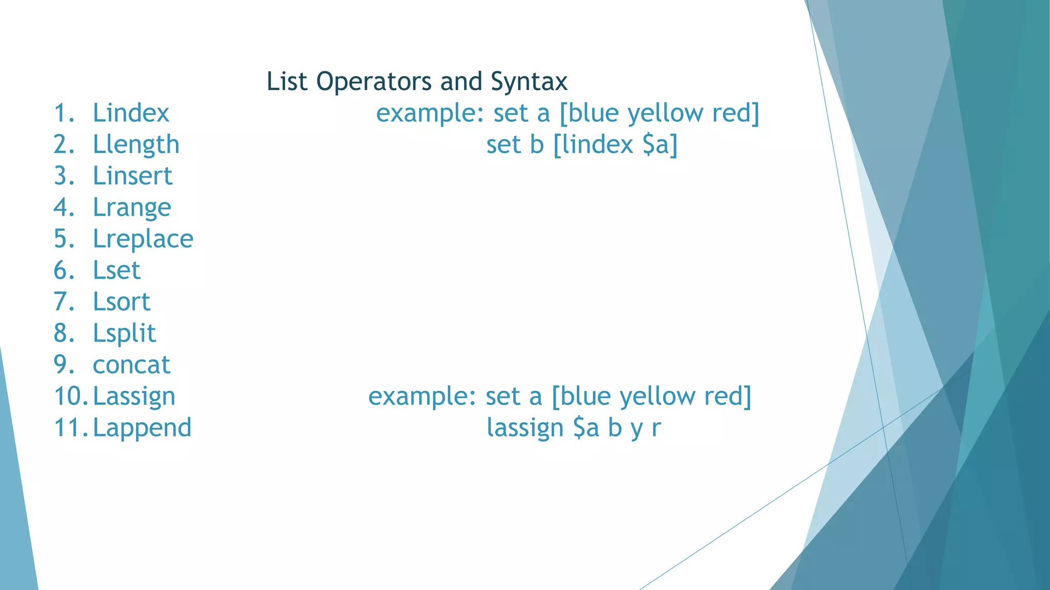 List Operators and Syntax
1. Lindex example: set a [blue yellow red]
2. Llength set b [lindex $a]
3. Linsert
4. Lrange
5. Lreplace
6. Lset
7. Lsort
8. Lsplit
9. concat
10.Lassign example: set a [blue yellow red]
11.Lappend lassign $a b y r
 
