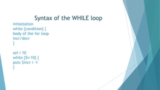 Syntax of the WHILE loop
initaization
while {condition} {
body of the for loop
incr/decr
}
set i 10
while {$i>10} {
puts $incr i -1
}
 