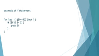 example of if statement
for {set i 1} {$i<=50} {incr i} {
if {$i %2 != 0} {
puts $i
}
}
 