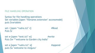 FILE HANDLING OPERATION
Syntax for file handling operations
Set variables [open "filename.extension" accessmode]
puts $variables
set r [open “rudra.tcl" r] #Read
Puts $r
set w [open “text.tcl" w] #write
Puts $w “"welcome to Garden city India"
set a [open “rudra.tcl" a] #append
puts $a "welcome to vlsiguru"
 