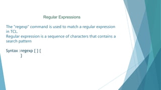Regular Expressions
The "regexp" command is used to match a regular expression
in TCL.
Regular expression is a sequence of characters that contains a
search pattern
Syntax :regexp { } {
}
 