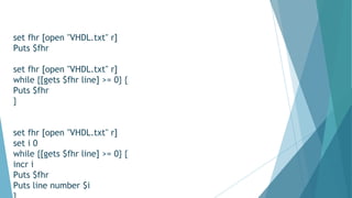 set fhr [open "VHDL.txt" r]
Puts $fhr
set fhr [open "VHDL.txt" r]
while {[gets $fhr line] >= 0} {
Puts $fhr
}
set fhr [open "VHDL.txt" r]
set i 0
while {[gets $fhr line] >= 0} {
incr i
Puts $fhr
Puts line number $i
 