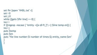 set fhr [open "VHDL.txt" r]
set i 0
set j 0
while {[gets $fhr line] >= 0} {
incr i
if {[regexp -nocase { *entity +([a-z0-9_]*) +} $line temp en]} {
incr j
puts $temp
puts $en
puts "file line number:$i number of times:$j entity_name:$en"
}
}
 