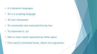 • It is dynamic languages
• Tcl is a scripting language
• Tcl own interpreter
• Tcl commands have executed line by line
• Tcl extension is .tcl
• One or more words separated by white space
• First word is command name, others are arguments
 
