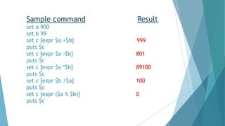 Sample command Result
set a 900
set b 99
set c [expr $a +$b] 999
puts $c
set c [expr $a -$b] 801
puts $c
set c [expr $a *$b] 89100
puts $c
set c [expr $b /$a] 100
puts $c
set c [expr ($a % $b)] 0
puts $c
 