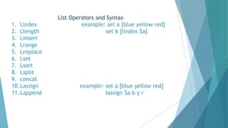 List Operators and Syntax
1. Lindex example: set a [blue yellow red]
2. Llength set b [lindex $a]
3. Linsert
4. Lrange
5. Lreplace
6. Lset
7. Lsort
8. Lsplit
9. concat
10.Lassign example: set a [blue yellow red]
11.Lappend lassign $a b y r
 