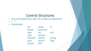 Control Structures
• Just commands that take Tcl scripts as arguments.
• “ – “
• Commands:
for while if
break continue
expr int ceil
real nocase
foreach switch string
proc return flag
arrays dict
 