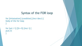 Syntax of the FOR loop
for {initaization} {condition} {incr/decr} {
body of the for loop
}
for {set i 1} {$i<=5} {incr i} {
puts $i
}
 