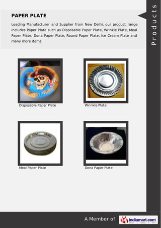 A Member of
PAPER PLATE
Leading Manufacturer and Supplier from New Delhi, our product range
includes Paper Plate such as Disposable Paper Plate, Wrinkle Plate, Meal
Paper Plate, Dona Paper Plate, Round Paper Plate, Ice Cream Plate and
many more items.
Disposable Paper Plate Wrinkle Plate
Meal Paper Plate Dona Paper Plate
Products
 