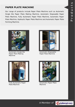 A Member of
PAPER PLATE MACHINE
Our range of products include Paper Plate Machine such as Automatic
Single Die Paper Plate Making Machine, Automatic Disposable Paper
Plate Machine, Fully Automatic Paper Plate Machine, Automatic Paper
Plate Machine, Hydraulic Paper Plate Machine and Automatic Paper Plate
Forming Machine.
Automatic Single Die
Paper Plate Making
Machine
Automatic Disposable
Paper Plate Machine
Fully Automatic Paper
Plate Machine
Automatic Paper Plate
Machine
Products
 