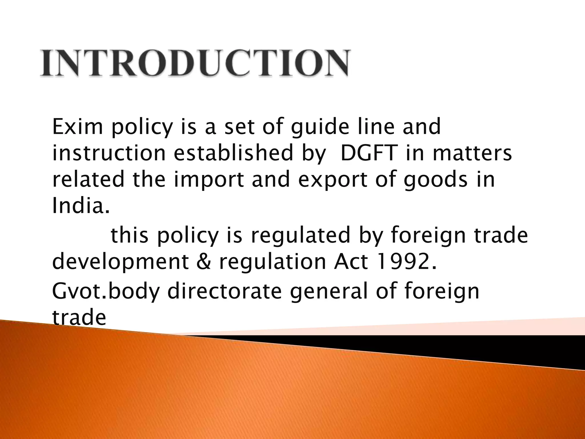 INTRODUCTIONExim policy is a set of guide line and instruction established by  DGFT in matters related the import and export of goods in India.this policy is regulated by foreign trade development & regulation Act 1992. Gvot.body directorate general of foreign trade