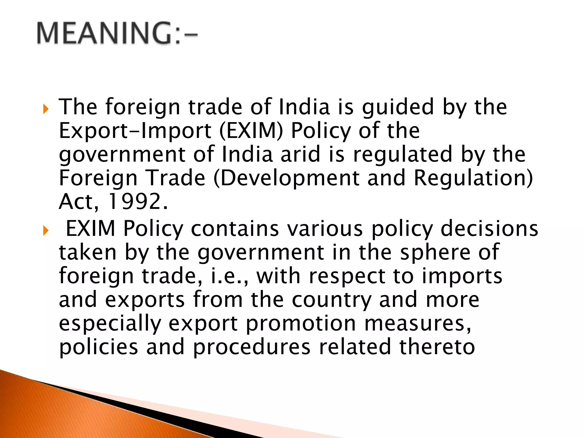 The foreign trade of India is guided by the Export-Import (EXIM) Policy of the government of India arid is regulated by the Foreign Trade (Development and Regulation) Act, 1992.EXIM Policy contains various policy decisions taken by the government in the sphere of foreign trade, i.e., with respect to imports and exports from the country and more especially export promotion measures, policies and procedures related theretoMEANING:- 